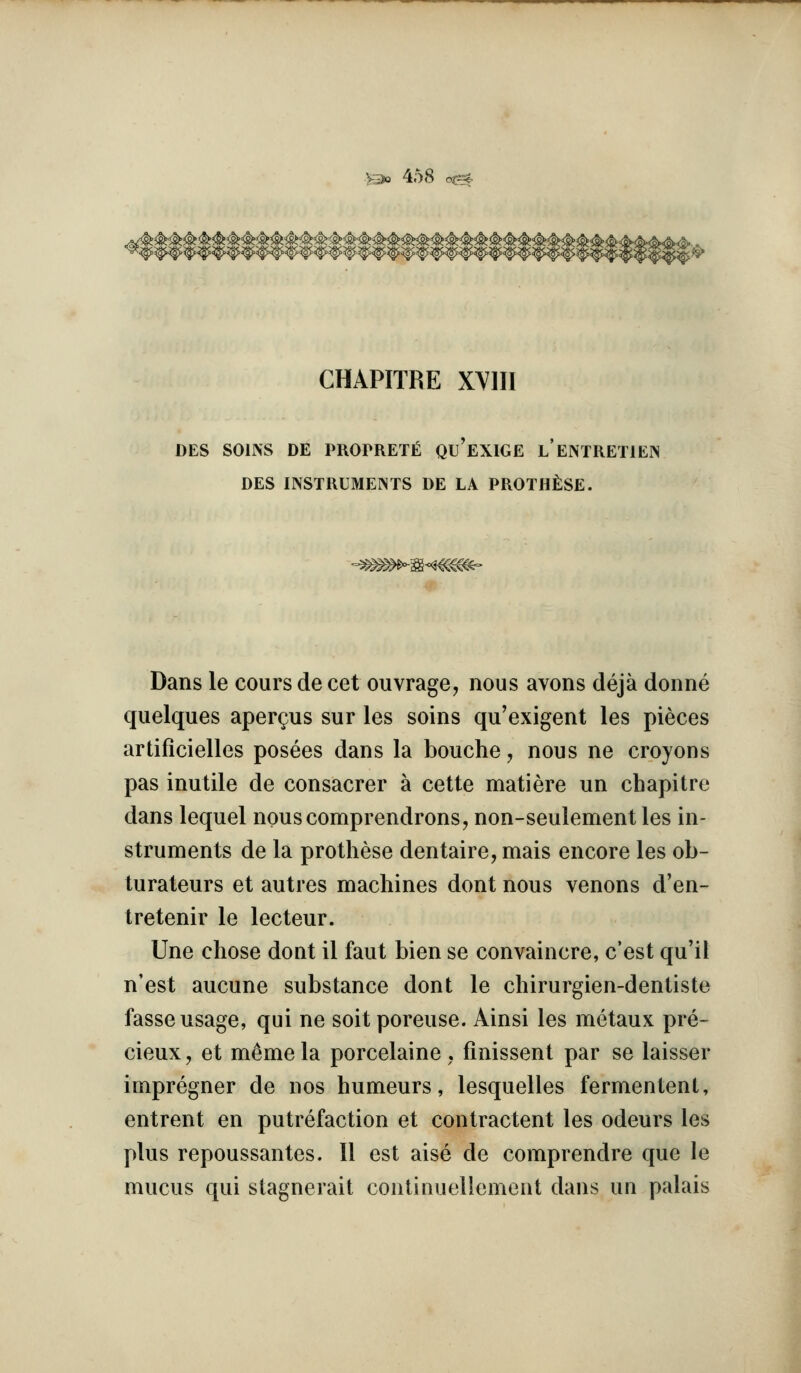 CHAPITRE XYIII DES SOINS DE PKOPRETl^ Qu'eXIGE l'eNTKETIEIN DES mSTIlUMEINTS DE LA PROTH^iSE. Dans le cours de cet ouvrage, nous avons deja donne quelques apergus sur les soins qu'exigent les pieces artificielles posees dans la bouche, nous ne croyons pas inutile de consacrer a cette matiere un chapitre dans lequel nouscomprendrons, non-seulement les in- struments de la prothese dentaire, mais encore les ob- turateurs et autres machines dont nous venons d'en- tretenir le lecteur. line chose dont il faut bien se convaincre, c'est qu'il n'est aucune substance dont le chirurgien-dentiste fasse usage, qui ne soitporeuse. Ainsi les metaux pre- cieux J et meme la porcelaine . fmissent par se laisser impregner de nos humours, lesquelles fermentent, entrent en putrefaction et contractent les odeurs les plus repoussantes. II est aise de comprendre que le mucus qui stagnerait continuellement dans un palais