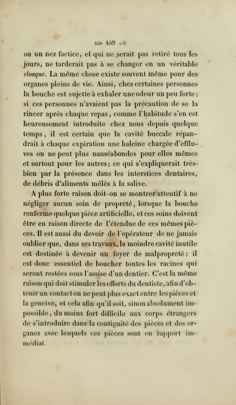 ou un nez factice, et qui ne serait pas retire tons les jours, ne tarderait pas a se changer en un veritable cloaque. La m^me chose existc souvent mfime pour des organes pleins de vie. Ainsi, chez certaines personnes la Louche est sujctte a exhaler uneodeur un peu forte; si ces personnes n'avaient pas la precaution de se la rincer apres chaque repas, comme I'habitude s'en est heureusement introduite chez nous depuis quelque temps, il est certain que la cavite buccale repan- drait a chaque expiration une haleine chargee d'efllu- ves on ne pent plus nauseabondes pour elles mt^mes et surtout pour les autres; ce qui s'expliquerait tres- bien par la presence dans les interstices dentaires, de debris d'aliments meles a la salive. A plus forte raison doit-on se montrer attentif a ne negliger aucun soin de proprete, lorsque la bouche renferme quelque piece artificielle, et ces soins doivent ^tre en raison directe de Tetendue de ces m^mes pie- ces. II est aussi du devoir de I'operateur de ne jamais oublier que, dans ses travaux, la moindre cavite inutile est destin^e a devenir un foyer de malproprete; il est done essentiel de boucher toutes les racincs qui seront restees sous I'assise d'un dentier. Cost la m^me raison qui doit stimuler les efforts du dentiste, afin d'ob- tenirun contacton nepeut plus exact en tre lespiecoset la gcncivc, et cela afm qu'ilsoit, sinona])solumont im- possible, du moins fort diflicile aux corps etrangers de s'introduire dans la contiguite des pieces et des or- ganes avec lesquels ces pieces sont en r;q»[)(>rl iiii- medial.