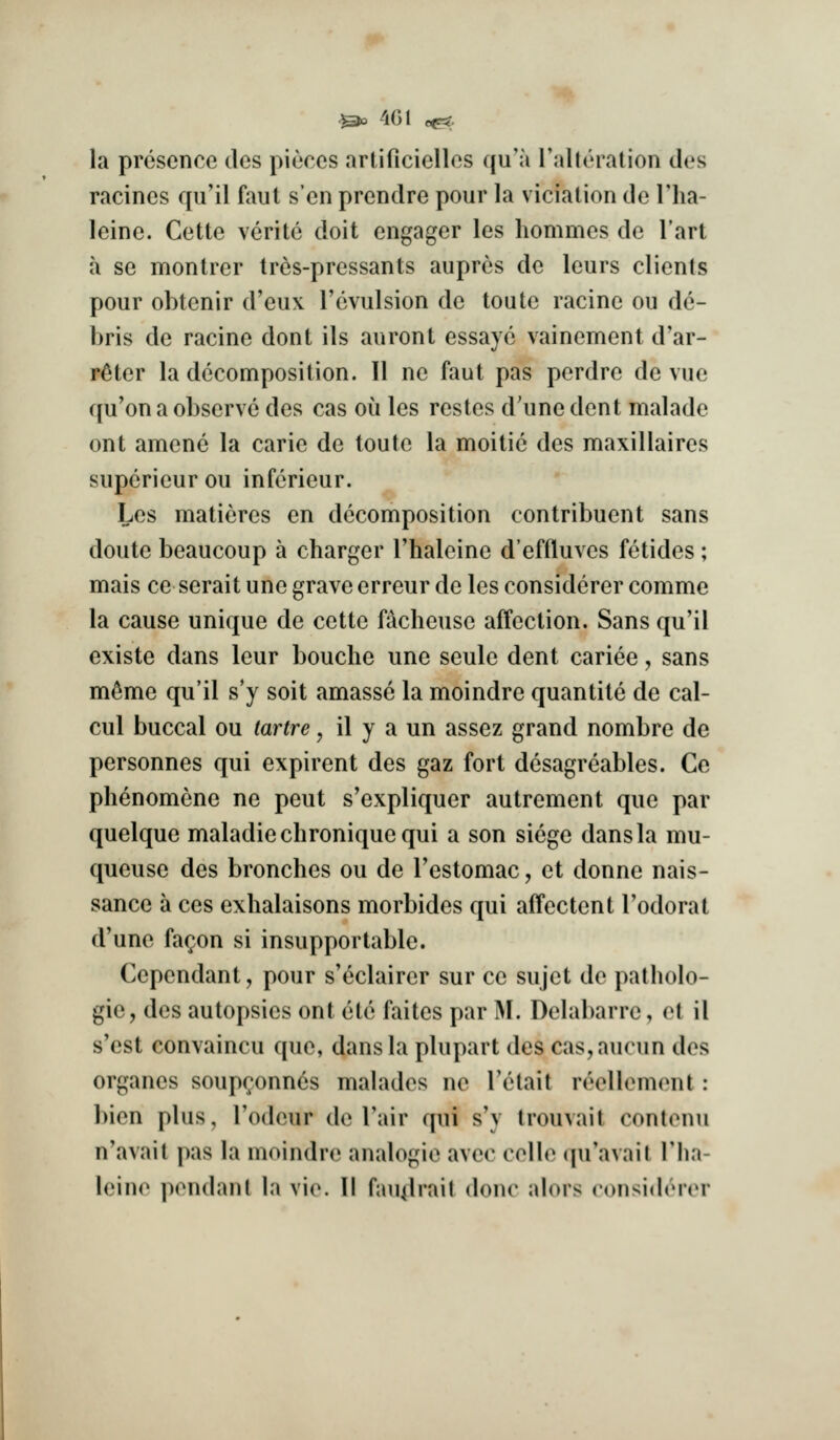 la presence des pieces artificielles qu'a I'alteration des racines qu'il faut sen prendre pour la viciation de Tha- leinc. Cette verite doit engager les hommes de I'art a se montrer tres-pressants aupres de leurs clients pour obtenir d'eux I'cvulsion de toute racine ou de- bris de racine donl ils auront essaye vainement d'ar- r^ter la decomposition. 11 ne faut pas perdre de vue qu'on a observe des cas ou les restes d'unedent malade ont amene la carie de toute la moitic des maxillaires supcrieur ou infcrieur. Les matieres en decomposition contribuent sans doute beaucoup a charger Thaleine d'effluves fetides; mais ce serait une grave erreur de les considerer comme la cause unique de cette facheuse affection. Sans qu'il existe dans leur bouche une seule dent cariee, sans mtoe qu'il s'y soit amasse la moindre quantitc de cal- cul buccal ou tartre, il y a un assez grand nombre de personnes qui expirent des gaz fort desagreables. Ce phenomene ne pent s'expliquer autrement que par quelque maladiechroniquequi a son siege dans la mu- queuse des bronches ou de Testomac, et donne nais- sance a ces exhalaisons morbides qui affectent I'odorat d'une fac^on si insupportable. Cependant, pour s'eclairer sur ce sujet de patholo- gic, des autopsies ont etc faites par M. Delabarre, ot il s'est convaincu que, dans la plupart des cas,aucun des organes soupconnes malades ne Tetait reellement: bien plus, I'odcur de Tair qui s'y trouvait contonu n'avait pas la moindre analogic avec celle (|u'avail I'lia- leine pendant la vie. II fau^lrait done alors considerer