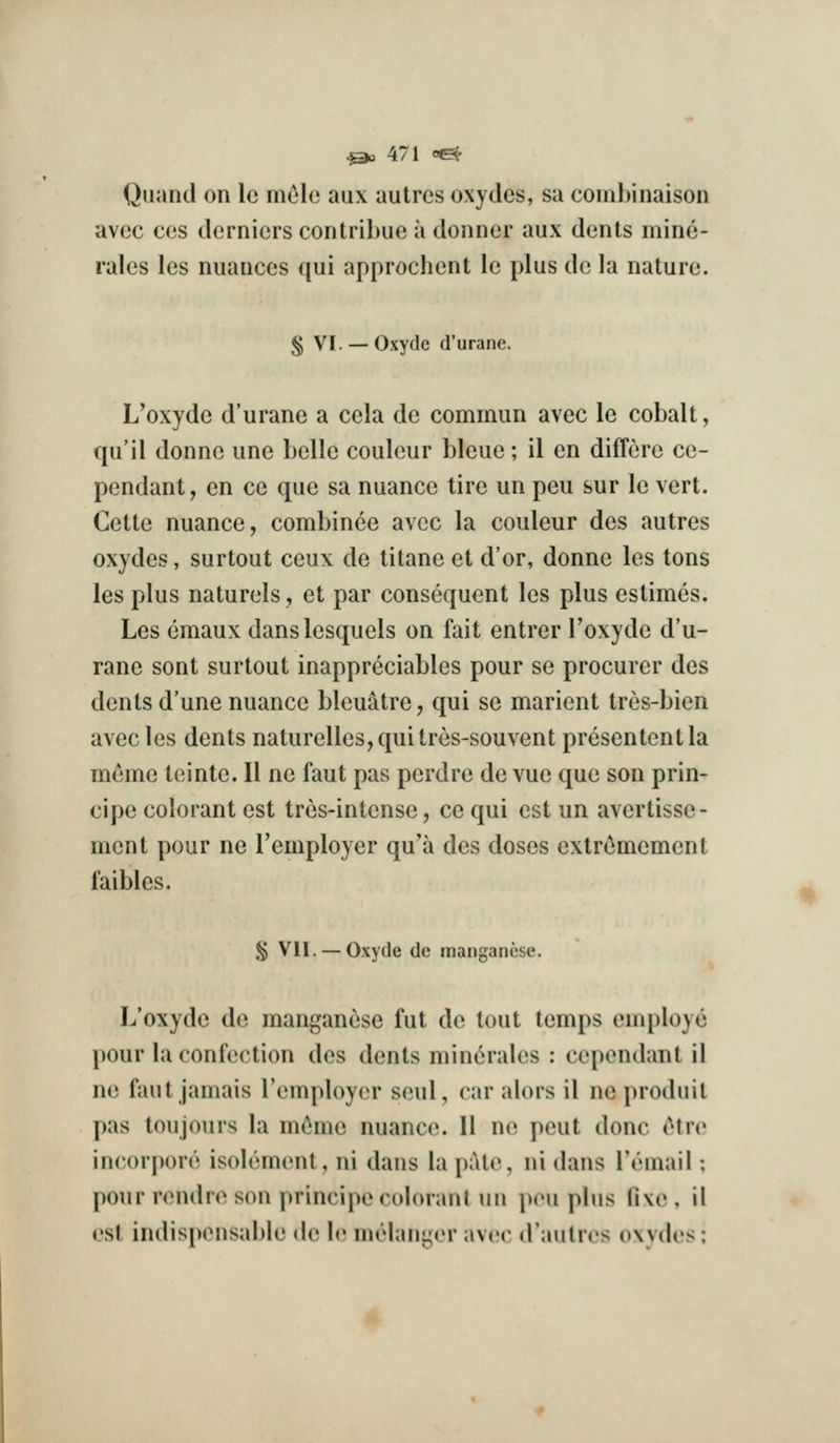 Quand on Ic mele aux autres oxydes, sa combinaison avec ces derniers contribue a donner aux dents mine- rales les nuances qui approchent le plus de la nature. § VI. —Oxydc (I'urane. L'oxyde d'urane a cela de cominun avec le cobalt, qu'il donne une belle couleur bleue; il en differe ce- pendant, en ce que sa nuance tire un peu sur le vert. Cette nuance, combince avec la couleur des autres oxydes, surtout ceux de titane et d'or, donne les tons les plus naturels, et par consequent les plus estimes. Les emaux danslesquels on fait entrer Toxyde d'u- rane sent surtout inappreciables pour se procurer des dents d'une nuance bleuatre, qui se marient tres-bien avec les dents naturelles,quitres-souvent presentcntla memo tointe. II nc faut pas perdre de vue que son prin- cipc colorant est tres-intense, ce qui est un avertisse- ment pour ne Temployer qu'a des doses exlr^mement faibles. § Vll. — Oxyde dc manganese. L'oxyde de manganese fut dc tout temps employe pour la confection des dents min6rales : cependant il nc faut jamais Temployer seul, car alors il nc produit pas ton jours la mi'^me nuance. 11 ne pout done (Mre incorpore isolenienl, ni dans la pale, ni dans reuiail; pour rendre son principecolorant un peu plus live, il est indispensable de le melanger avec d'autrcs oxydes;