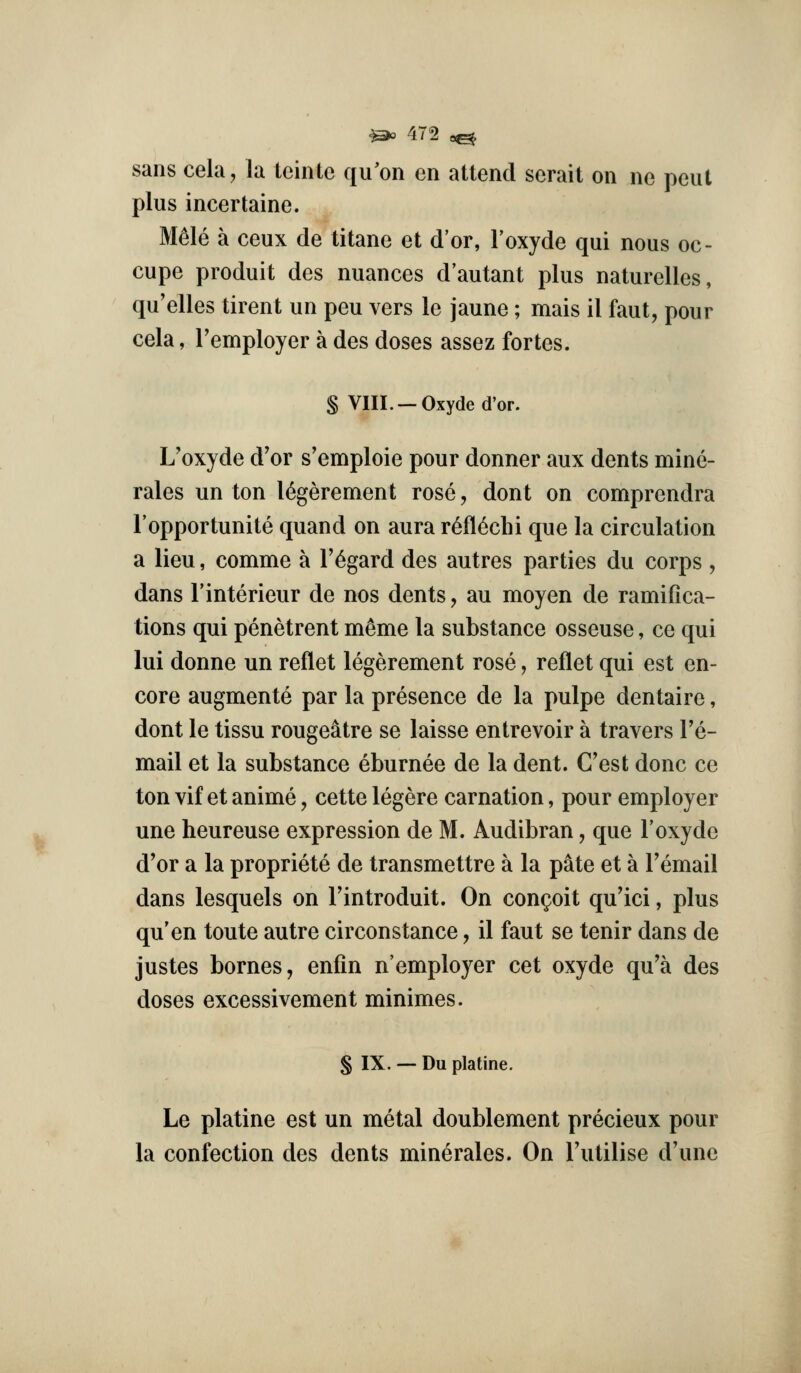 sans cela, la teinte qu'on en attend serait on ne pent plus incertaine. M^le a ceux de titane et d'or, Toxyde qui nous oc- cupe produit des nuances d'autant plus naturelles, qu'elles tirent un peu vers le jaune ; mais il faut, pour cela, Femployer a des doses assez fortes. § VIII. —Oxyde d'or. L'oxyde d'or s'emploie pour donner aux dents mine- rales un ton l^gerement rose, dont on comprendra I'opportunite quand on aura r6fl6clii que la circulation a lieu, comme a regard des autres parties du corps , dans I'interieur de nos dents, au moyen de ramifica- tions qui penetrent meme la substance osseuse, ce qui lui donne un reflet legerement rose, reflet qui est en- core augmente par la presence de la pulpe dentaire, dont le tissu rougeatre se laisse entrevoir a travers Te- mail et la substance eburnee de la dent. Cost done ce ton vif et anime, cette legere carnation, pour employer une heureuse expression de M. Audibran, que 1'oxyde d'or a la propriete de transmettre a la pate et a Temail dans lesquels on Fintroduit. On conceit qu'ici, plus qu'en toute autre circonstance, il faut se tenir dans de justes bornes, enfin n'employer cet oxyde qu'a des doses excessivement minimes. § IX. — Du platine. Le platine est un metal doublement precieux pour la confection des dents minerales. On Tutilise d'une