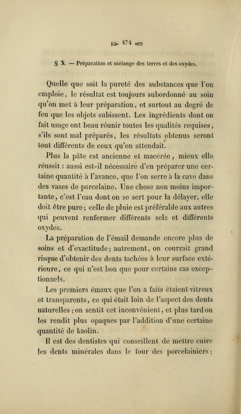 § X — Preparation ct melange dcs terres ct des oxydes. Quelle que soit la purete des substances que Ion emploie, le resultat est toujours suborclonne au soin qu'on met a leur preparation, et surtout au degre de feu que les objets subissent. Les ingredients dont on fait usage ont beau reunir toutes les qualites requises, s'ils sent mal prepares, les resultats obtenus seront tout differents de ceux qu'on attendait. Plus la pate est ancienne et maceree, mieux elle reussit: aussi est-il necessaire d'en preparer une cer- taine quantite a Tavanee, que Ton serre a la cave dans des vases de porcelaine. Une chose non moins impor- tante, c'est Feau dont on se sert pour la delayer, elle doit ^tre pure; celle de pluie est preferable aux autres qui peuvent renfermer differents sels et differents oxydes. La preparation de Temail demande encore plus de soins et d'exactitude; autrement, on courrait grand risque d'obtenir des dents tachees a leur surface exte- rieure, ce qui n'est bon que pour certains cas excep- tionnels. Les premiers emaux que Fon a faits etaient vitreux et transparents, ce qui etait loin de Faspect des dents naturelles ; on sentit cet inconvenient, et plus tard on les rendit plus opaques par Faddition d'une certaine quantite de kaolin. II est des dentistes qui conseillent de mettre cuire Jes dents minerales dans le four des porcelainiers;