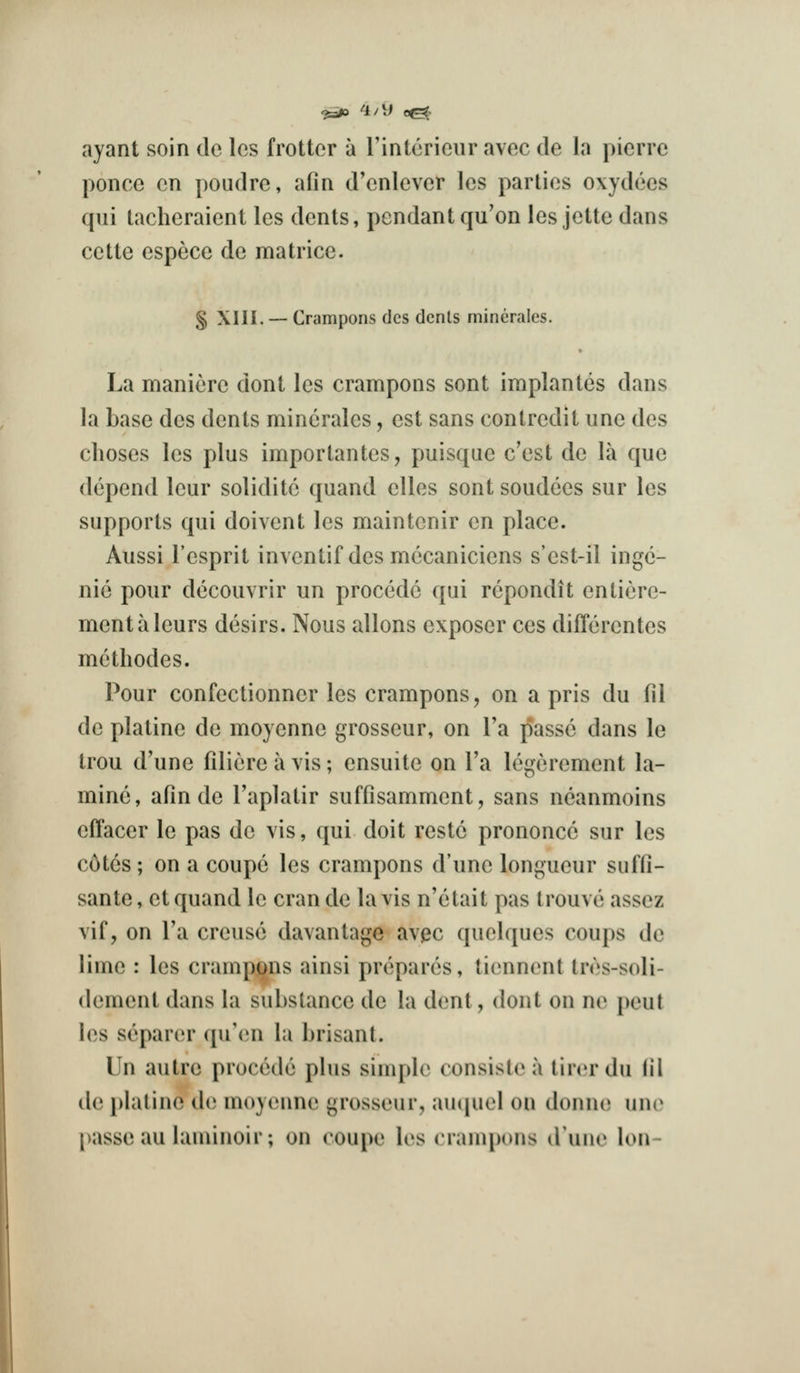 ^i/\l ayant soin de les frotter a rintorieur avec de la picrre ponce en poudre, afin d'enlever les parties oxydees qui tacheraient les dents, pendant qu'on les jette dans cette espece de matrice. S XIII. — Crampons des dents minerales. La maniere dont les crampons sont implantes dans la base des dents minerales, est sans contredit iine des clioses les plus importantes, puisqae c'est de la que depend leur solidite quand elles sont soudccs sur les supports qui doivent les maintenir en place. Aussi I'esprit inventif des mccaniciens s'est-il ingc- nie pour decouvrir un precede qui rcpondit entiere- mentaleurs desirs. Nous aliens exposer ces differentes methodes. Pour confectionner les crampons, on a pris du ill de platine de moyenne grosseur, on Ta passe dans le trou d'une filicre a vis; ensuite on I'a legerement la- mine, afin de I'aplatir suffisamment, sans neanmoins effacer le pas de vis, qui doit restc prononce sur les c6tcs; on a coupe les crampons d'une longueur suffi- sante, et quand le cran de la vis n'elait pas Irouve assez vif, on I'a creuse davantage av^c quelques coups do lime : les crampjjns ainsi prepares, tiennent tres-soli- dement dans la substance de la dent, dont on ne peul les separer qu'(;n la brisant. Un autre precede plus simple consisl(^ a tirerdu fil de i)laline iU) moyenne grosseur, auipiel on donne uno passe au laniinoir; on coupe les crampons d'une Ion-