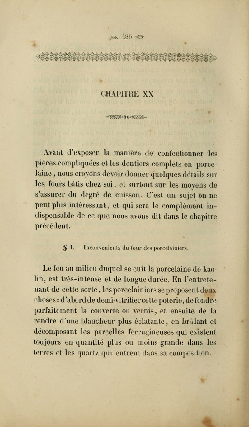 .53« 48() ^^- ^ -^^ ^' •<g/^-tg;><g CHAPITRE XX -^^^-S-^^^^c-^- Avant d'exposer la maniere de confectionner les pieces compliqiiees et les dentiers complets en porce- laine, nous croyons devoir donner quelques details sur les fours Mtis chez soi, et surtout sur les moyens de s'assurer du degre de cuisson. G'est un sujet on ne pent plus interessant, et qui sera le complement in- dispensable de ce que nous avons dit dans le chapitre precedent. § I. — Inconvenients du four dcs porcelainiers. Le feu au milieu duquel se cuit la porcelaine de kao- lin, est tres-intense et de longueduree. En I'entrete- nant de cette sorte, les porcelainiers seproposent deux choses: d'abordde demi-vitrifiercette poterie, defondre parfaitement la couverte ou vernis, et ensuite de la rendre d'une blancheur plus eclatante, en bralant et decomposant les parcelles ferrugineuses qui existent toujours en quantite plus ou moins grande dans les lerres et les quartz qui cntrent dans sa composition.