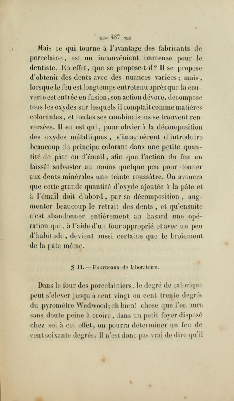 Mais cc qui lournc a Tavantage des fabricants do porcelaine, est uri inconvenicnl immense pour 1(.' dcnliste. En efl'et, que se propose-t-il? II se propose d'oLtenir des dents avec des nuances varices; mais , lorsque le feu est longtemps entretenu apres que la cou- verte est entree en fusion, son action devore, decompose tous les oxydes sur lesquels il comptaitcomme malieres I'olorantes, et toutes scs combinaisons se trouvent ren- versces. II en est qui, pour obvier a la decomposition des oxydes metalliques , s'imaginerent d'introduire l)eaucoup de principe colorant dans une petite quan- tite de pate ou d'cmail, afin que Taction du feu en laissat subsister au moins quelque peu pour donner aux dents minerales une teinte roussatre. On avouera (pie cette grande quantite d'oxyde ajoutee a la pate et a I'email doit d'abord , par sa decomposition , aug- menter beaucoup le retrait des dents , et qu'ensuite c'est abandonner entierement au hasard une ope- ration qui, a Taidedun four approprie etavec un peu d'liabilude, devient aussi certainc que le broiement de la pate meme. § II. — Fourricaux de Inboraloirc. Dans le four des porcelainiers, \(' (i('f;rr de calori([ne peut s'elever juscju'a cent vingt ou cent trenle dcgres du [»yrometre Wedwood;ehbien! chose (j[ue Ton aura sans doute peine a croire, dans un |)etit foyer dispose chez soi a cet (ilVet, on pourra determiner un feu iU\ cent soixante degrc's. 11 n'estdoni pas vrai de dire tju'il