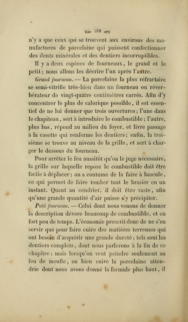 ^jo 188 o^ n'y a que ceiix qui se trouvent aux environs des ma- nufactures de porcelaine qui puissent confcctionner des dents mincrales et des denliers incorruplibles. II y a deux especes de fourneaux, le grand et le petit; nous aliens les decrire Tun apres I'autre. Grand fourneau.— La porcelaine la plus refractaire se semi-vitrifie tres-bien dans un fourneau ou rever- berateur de vingt-quatre centimetres carres. Afin d'y concentrer le plus de calorique possible, il est esseji- tiel de ne lui donner que trois ouvertures; Tune dans le chapiteau, sert a introduire le combustible ; Fautre, plus bas, repond au milieu du foyer, et livre passage a la casette qui renferme les denliers; enfin, la troi- sieme se trouve au niveau de la grille, et sert a char- ger le dessous du fourneau. Pour arr^ter le feu aussitot qu'on le juge necessaire, la grille sur laquelle repose le combustible doit etre facile a deplacer; on a coutume de la faire a bascule, ce qui permet de faire tomber tout le brasier en un instant. Quant au cendrier, il doit 6tre vaste, aiin qu'une grande quantite d'air puisse s'y precipiter. Petit fourneau, — Celui dont nous venons de donner la description devore beaucoup de combustible, et en fort pen de temps. L'economie present done de ne s'en servir que pour faire cuire des matieres terreuses qui ont besoin d'acquerir une grande durete ; tels sent les dentiers complets, dont nous parlerons a la (in de ce chapitre; mais lorsqu'on veut peindre seulement au feu de moufle, ou bien cuire la porcelaine atten- drie dont nous avons donne la formule plus haut^ il (