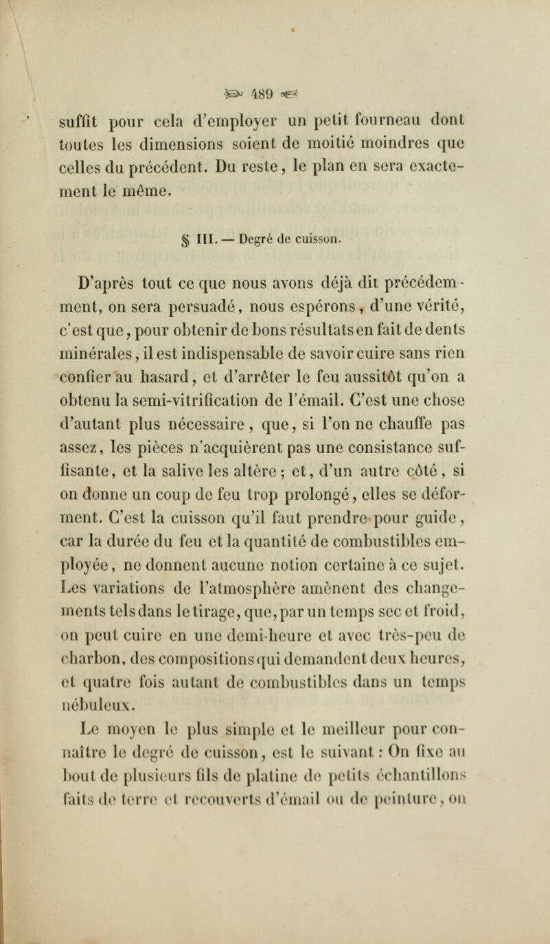 suffit pour cela cVemployer un pelit foiirncau dont toutcs les dimensions soicnt de moitic moindres que celles du precedent. Du reste, le plan en sera exacte- ment le m^me. § III. — Degr6 dc cuisson. D'apres tout cc que nous avons dcja dit precedem - ment, on sera persuade, nous esperons, d'une verite, e'est que, pour obtenir de bons resultats en fait de dents minerales, il est indispensable de savoir cuire sans rien confier au hasard, et d'arr^ter le feu aussit6t qu'on a obtenu la semi-vitrification de Temail. G'est une chose d'autant plus nccessaire, que, si Ton ne chauffe pas assez, les pieces n'acquicrent pas une consistance suf- fisante, et la salive les altere; et, d'un autre c6te , si on donne un coup de feu trop prolonge, elles se defor- ment. G'est la cuisson qu'il faut prendre pour guide, car la duree du feu et la quantite de combustibles em- ployee, ne donnent aucune notion certaine a ce sujet. Les variations de I'atmosphere amenent dcs cliange- mentstelsdans letirage,que,parun temps secet froid, on pent cuire en une demi-lieure et avee trcs-pcu de charbon, des compositions qui demandent deux lieures, et quatre fois autant de combustibles dans un temps nebuleux. Le moyen le plus sinq^le et le meilleur pour con- naitrc le degre de caisson, est le suivant: On fixe au bout de plusieurs fils de platine de petits echantillons laits de terre el rerouv(Mts (I'rmail on de ptMiiUircoii