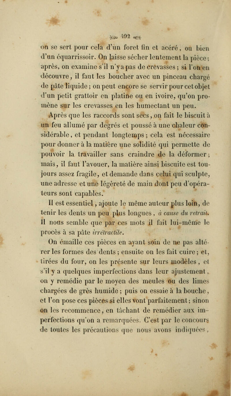 on se sert pour cola cViin foret fin et acere, on bien d'un equarrissoir. On laisse sechcr lentement la piece; apres, on examine s'il n japas de crevasses; si Ton en decouvre, il fant les boucher avec un pinceau charge de pate liquide; on pent encore se servirpourcetobjet d'un petit grattoir en platine ou en ivoire, qu'on pro- mene sur les crevasses en les humectant un pen. Apres que les raccords sont sees, on fait le biscuit a un feu aliume par degres et pousse a une chaleur con- siderable , et pendant longtemps; cela est necessaire pour dinner a la matiere une solidite qui permette do pouvoir la travailler sans craindre de la deformer; mais, il faut I'avouer, la matiere ainsi biscuite est ton- jours assez fragile, et demande dans celui qui sculpte, une adressc et une legerete de main dont peu d'opera- teurs sont capables. II est essentiel, ajoute le memo auteur plus loin, de tenir les dents un peu plus longues , a cause du retrait. 11 nous semble que par ces mots il fait lui-m6me le proces a sa pate irretractile. On emaille ces pieces en ayant soin de ne pas alte- rer les formes des dents ; ensuite on les fait cuire; et, tirees du four, on les presente sur leurs modeles, el s'il y a quelques imperfections dans leur ajustement, on y remedie par le moyen des meules ou des limes chargees de gres humide ; puis on essaie a la bouche, et Ton pose ces pieces si elles vont parfaitement; sinon on les recommence, en tachant de remedier aux im- perfections qu'on a remarquccs. C'est par le concours de toutcs les precautions que nous avons indiquees,