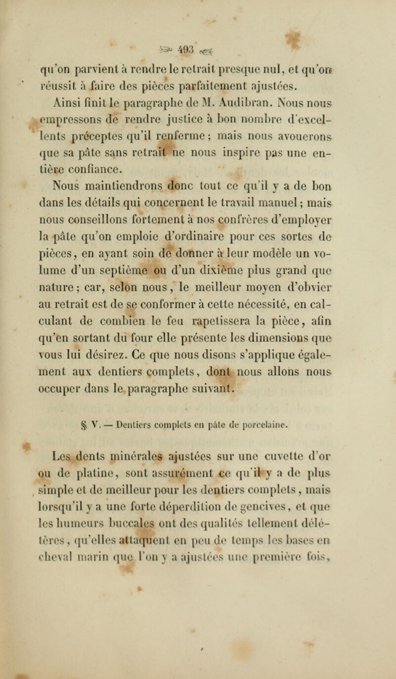 « qiron parvient a i ondro le retrait presquc nul, ct qu'on reussit a fairc des pieces parfaitement ajustccs. Ainsi finit le paragraphe de M. Audibran. Nous nous empressons de rendrc justice a bon nombrc d'excel- lents preceptes qu'il renferme; mais nous avouerons que sa pate sans retrait ne nous inspire pas une en- tiere confiance. Nous maintiendrons done tout ce qu'il y a de bon dans les details qui concernent le travail manuel; mais nous conseillons fortement a nos confreres d'employer la pate qu'on emploie d'ordinaire pour ccs sortes de pieces, en ayant soin de donner a leur modele un vo- lume d'un septieme ou d'un dixieme plus grand que nature; car, selon nous, le meilleur moyen d'obvier au retrait est de se conformer a cette necessite, en cal- culant de combien le feu rapetissera la piece, afin qu'en sortant du four elle presente les dimensions que vous lui desirez. Ce que nous disons s'applique egale- ment aux dentiers complets, dont nous allons nous, occuper dans le paragraphe suivant. § V. — Dcnlicrs complets en pale de porcelaine. Les dents minerales ajustees sur une cuvelte dor ou de platine, sont assurement ce qu'il y a de plus^ , simple et de meilleur pour les dentiers complets , mais lorsqu'il y a une forte deperdilion de gencives, et que lesliumeurs buccales out des qualiles lellement dele- lercs, ([u'elles attaqiicnt en peu de lenqjs les bases en cheval marin <|ue Ton y a ajuslees une premirre fois.