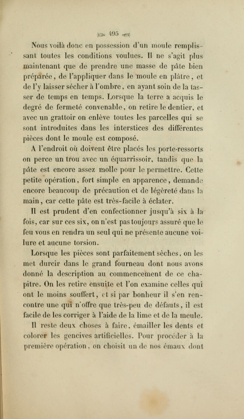 Nous voila clone en possession cl'iin uionle remplis- sant toutes les conditions voulues. II no s'agit plus maintenant que de prendre une masse de pale bien prcparcc, de Fappliquer dans le moule en platre, et de I'y laisser sccher a I'ombre, en ayant soin de la las- ser de temps en temps. Lorsque la terre a ac([iiis le degre de fermetc convenable, on retire le dentier, et avec un grattoir on enleve toutes les parcelles qui se sent introduites dans les interstices des dilYcrentes pieces dont le moule est compose. A Tendroit ou doivent 6tre places les porte-ressorls on perce un trou avec un cquarrissoir, landis que la pate est encore assez molle pour le permettre. Cetle petite operation, fort simple en apparence, demando encore beaucoup de precaution et de legeretc dans la main, car cette pate est trcs-facile a eclatcr. II est prudent d'en confectionner jnsqu'a six a la fois, car sur ces six, on n'est pas toujours assure que le feu vous en rendra un seul qui ne presente aucune voi- lure et aucune torsion. Lorsque les pieces sent parfaitement seches, on les met durcir dans le grand fourneau dont nous avons donne la description au commencement de ce cha- pilre. On les retire ensuite et Ton examine celles qui ont le moins souffert, ( t si par bonlieur il s'en ren- contre une qui n'offre que tres-peu de defauts, il est facile de les corriger a I'aide de la lime et de la meulc. II reste deux clioses a faire, emailler les dents of colorer les gencives artificielles. Pour procrder a la premiere operation, on choisil un dc nos emaux donl