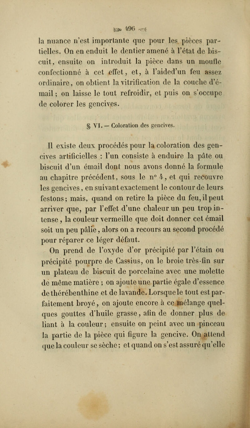 la nuance n'cst importante que pour les pieces par- tielles. On en enduit le dentier amene a I'etat de bis- cuit, ensuite on introduit la piece dans un moufle confectionnc a cet effet, et, a I'aided'un feu assez ordinaire, on obtient la vitrification de la couche d'e- mail; on laisse le tout refroidir, et puis on s'occupe de colorer les gencives. § VI. — Coloration des gencives. II existe deux precedes pour la coloration des gen- cives artificielles : Tun consiste a enduire la pate ou biscuit d'un email dont nous avons donne la formule au chapitre precedent, sous le n*' 4, et qui recouvre les gencives, en suivant exactement le contour de leurs festons; mais, qnand on retire la piece du feu,ilpeut arriver que, par I'effet d'une chaleurun pen trop in- tense y la couleur \ermeille que doit donner cet email soit un pen palie, alors on a recours au second precede pour reparer ce leger defaut. On prend de Toxyde d'or precipite par Tetain ou precipite pourpre de Gassius, on le broie tres-fin sur un plateau de biscuit de porcelaine avec une molette de meme matiere ; on ajouteune partie egale d'essence detherebenthine et de lavande. Lorsquele tout est par- faitement broye, on ajoute encore a ce melange quel- ques gouttes d'huile grasse, afin de donner plus de liant a la couleur; ensuite on point avec un pinceau la partie de la piece qui figure la gencive. On attend que la couleur se seche; et quand on s'est assure qu'elle I