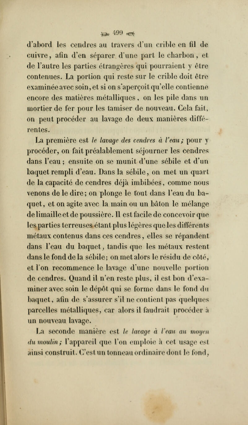 ^ ^i09 ^ (I'abord les cenclros au travors d'uii ciil>le cu fil de cuivre, afin d'en separer d'line part le cliarbon, et de I'autre les parties etrangeres qui pourraient y etrc conteniies. La portion qui rcste sur le crible doit ^tre examineeavecsoin,et si ons'aperc^oitqu'elle contienne encore des matieres metalliques, on les pile dans un mortier de fer pour les tamiser de nouveau. Cela fait, on pent preceder au lavage de deux manieres diffe- rentes. La premiere est le lavage des cendres a Veau ; pour y proceder, on faitprealablement sojourner les cendres dans I'eau; ensuite on se munit d'une scbile et d'un baquet rempli d'eau. Dans la sebile, on met un quart de la capacite de cendres deja imbibees, comme nous venons de le dire; on plonge le tout dans Teau du ba- quet, et on agite avec la main ou un baton le melange delimaillcetdepoussiere. II est facile de concevoirque les parties terreuses ctant plus Icgeres que les difierents metaux contenus dans ces cendres, elles se repandent dans I'eau du baquet, tandis que les metaux restent dans le fond de la sebile; on met alors le rcsidu de c6te, et Ton recommence le lavage d'une nouvelle portion de cendres. Quand il n'en reste plus, il est bon d'ova- miner avec soin le dep6t qui se forme dans le fond du Ixiquet, afin de s'assurer s'il ne contient pas quebiucs parcelles metalliques, car alors il faudrait proccdoi* a un nouveau lavage. F^a seconde maniere est le lavage a I'eau au moyen du inoulin; TappanMl (pie Ton rnqtioic a vvi usago os( ainsi construil. irestun tonneauiudinaiiodonl b; fond.