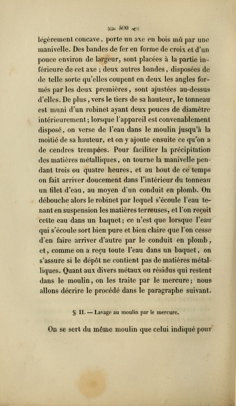 legerement concave, porte im axe en bois mu par unc manivelle. Des bandes de fer en forme de croix et d'un pouce environ de largeur, sont placees a la partie in- ferieure de cet axe ; deux autres bandes, disposees de de telle sorte qu'elles coupent en deux les angles for- mes par les deux premieres, sont ajustees au-dessus d'elles. De plus, vers le tiers de sa hauteur, le tonneau est muni d'un robinet ayant deux pouces de diametre interieurement; lorsque I'appareil est convenablement dispose, on verse de Teau dans le moulin jusqu'a la moiti6 de sa hauteur, et on y ajoute ensuite ce qu'bn a de cendres trempees. Pour faciliter la precipitation des matieres metalliques, on tourne la manivelle pen- dant trois ou quatre heures, et au bout de ce temps on fait arriver doucement dans Tinterieur du tonneau un filet d'eau, au moyen d'un conduit en plomb. On debouche alors le robinet par lequel s'ecoule I'eau te- nant en suspension les matieres terreuses^ et Ton re^oit cette eau dans un baquet; ce n'est que lorsque Teau qui s'ecoule sort bien pure et bien claire que Ton cesse d'en faire arriver d'autre par le conduit en plomb ^ et, comme on a re^u toute Teau dans un baquet, on s'assure si le dep6t ne contient pas de matieres metal- liques. Quant aux divers metaux ou residus qui restent dans le moulin, on les traite par le mercure; nou& aliens decrire le precede dans le paragraphe suivant. § 11. — Lavage au moulin par le mercure. On se sert du m^me moulin que celui indique pour