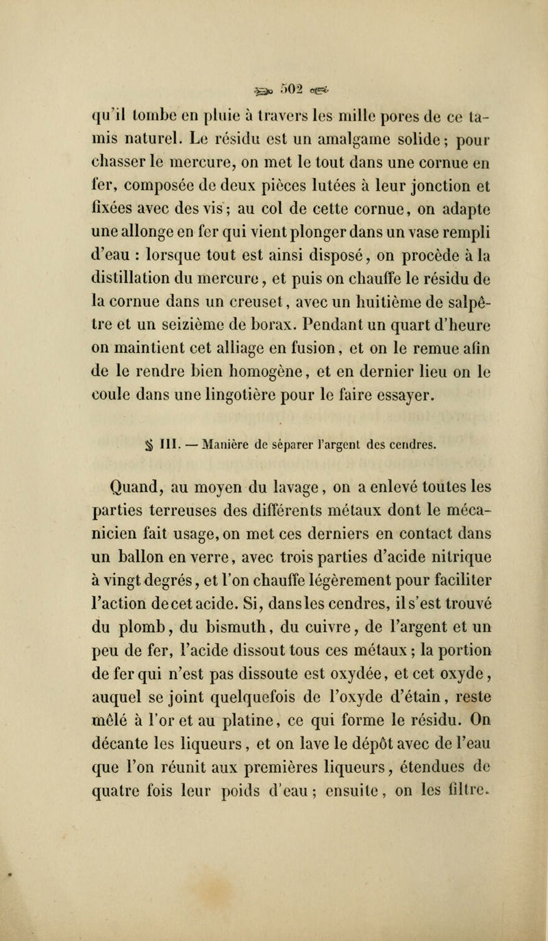 qu'il tombe en pluie a Iravers les mille pores de ce la- mis naturel. Le residu est un amalgame solide; pour chasser le mercure, on met le tout dans une cornue en I'er, composee de deux pieces lutees a leur jonction et fixees avec desvis; au col de cette cornue, on adapte une allonge en fer qui vient plonger dans un vase rempli d'eau : lorsque tout est ainsi dispose, on precede a la distillation du mercure, et puis on chauffe le residu de la cornue dans un creuset, avec un huitieme de salp^- tre et un seizieme de borax. Pendant un quart d'heure on maintient cet alliage en fusion, et on le remue afin de le rendre bien homogene, et en dernier lieu on le coule dans une lingotiere pour le faire essayer. ;^ III. — Maniere de separer I'argent des ceridres. Quand, au moyen du lavage, on a enleve toutes les parties terreuses des differents metaux dont le meca- nicien fait usage, on met ces derniers en contact dans un ballon en verre, avec trois parties d'acide nitrique a vingt degres, et I'on chauffe legerement pour faciliter Faction decetacide. Si, dans les cendres, ils'est trouve du plomb, du bismuth, du cuivre, de Targent et un peu de fer, Facide dissout tous ces metaux; la portion de fer qui n'est pas dissoute est oxydee, et cet oxyde, auquel se joint quelquefois de Foxyde d'etain, reste m61e a For et au platine, ce qui forme le residu. On decante les liqueurs, et on lave le dep6t avec de Feau que Fon reunit aux premieres liqueurs, etendues de quatre fois leur poids d'eau; ensuite, on les liltre.