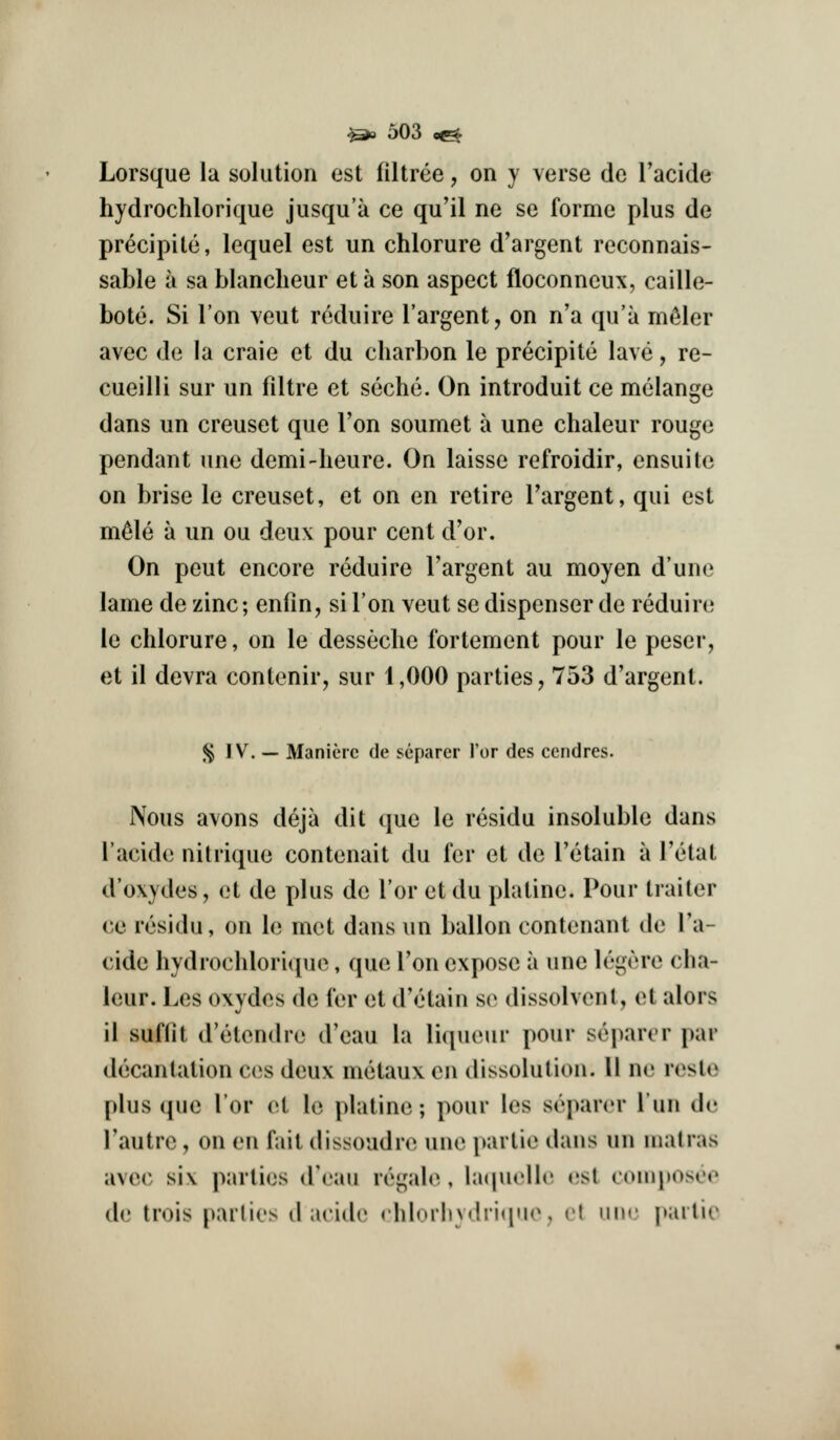 Lorsque la solution est filtree, on y verse do Tacide hydrochlorique jusqu'a ce qu'il ne se forme plus de precipite, lequel est un chlorure d'argent reconnais- sable a sa blanclieur et a son aspect floconncux, caille- bote. Si Ton veut rckhiire I'argent, on n'a qu'a m^ler avec de la craie et du charbon le precipite lave, re- cueilli sur un filtre et seche. On introduit ce melange dans un creuset que Ton soumet a une chaleur rouge pendant une demi-heure. On laisse refroidir, ensuite on brise le creuset, et on en retire Targent, qui est m^le a un ou deux pour cent d'or. On peut encore reduire Targent au moyen d'une lame de zinc; enfin, si Ton veut se dispenser de reduire le chlorure, on le desseclie fortement pour le peser, et il devra contenir, sur 1,000 parties, 753 d'argent. ^ IV. — Manierc de separer I'or des ccndres. Nous avons deja dit que le residu insoluble dans I'acide nitrique contenait du fer et de I'etain a I'etat d'oxydes, et de plus de Tor et du platine. Pour trailer ce residu, on le met dans un ballon contenant de Ta- cide hydrochlorique, que Ton expose a une legere cha- leur. Les oxydes de I'er et d'etain se dissolvent, et alors il suflit d'etendre d'eau la liqueur pour separer par decantalion ces deux metaux en dissolution. U ne resle plus que lor et le platine; pour les separer I'un de I'autre, on en fail dissoudre une parlie dans un uiatras avec si\ parlies d'eau regah^,, la(|uell(' (?sl (•onq)osoe d(? trois parlies d acide rhlorliydrique, et imc j»arlie