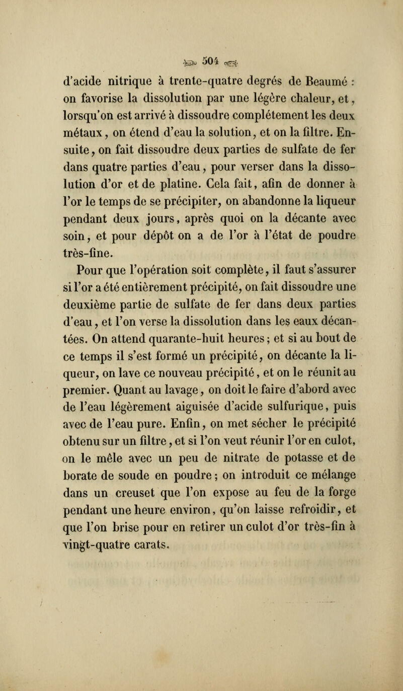 d'acide nitrique a trente-quatre degres de Beaume : on favorise la dissolution par une leg^re chaleur, et, lorsqu'on est arrive a dissoudre completement les deux m6taux, on etend d'eau la solution ^ et on la filtre. En- suite y on fait dissoudre deux parties de sulfate de fer dans quatre parties d'eau, pour verser dans la disso- lution d'or etde platine. Gela fait, afin de donner a Tor le temps de se precipiter, on abandonne la liqueur pendant deux jours, apres quoi on la decante avec soin, et pour dep6t on a de Tor a Tetat de poudre tres-fine. Pour que Toperation soit complete, il faut s'assurer si Tor a 6te entierement precipite, on fait dissoudre une deuxieme partie de sulfate de fer dans deux parties d'eau, et Ton verse la dissolution dans les eaux decan- tees. On attend quarante-liuit heures; et si au bout de ce temps il s'est forme un precipite, on decante la li- queur, on lave ce nouveau precipite, et on le reunit au premier. Quant au lavage, on doit le faire d'abord avec de Teau legerement aiguisee d'acide sulfurique, puis avec de Teau pure. Enfin, on met secher le precipite obtenu sur un filtre, et si Ton veut reunir Tor en culot, on le m^le avec un peu de nitrate de potasse et de borate de sonde en poudre; on introduit ce melange dans un creuset que Ton expose au feu de la forge pendant une heure environ, qu'on laisse refroidir, et que Ton brise pour en retirer un culot d'or tres-fin a vingt-quatre carats.