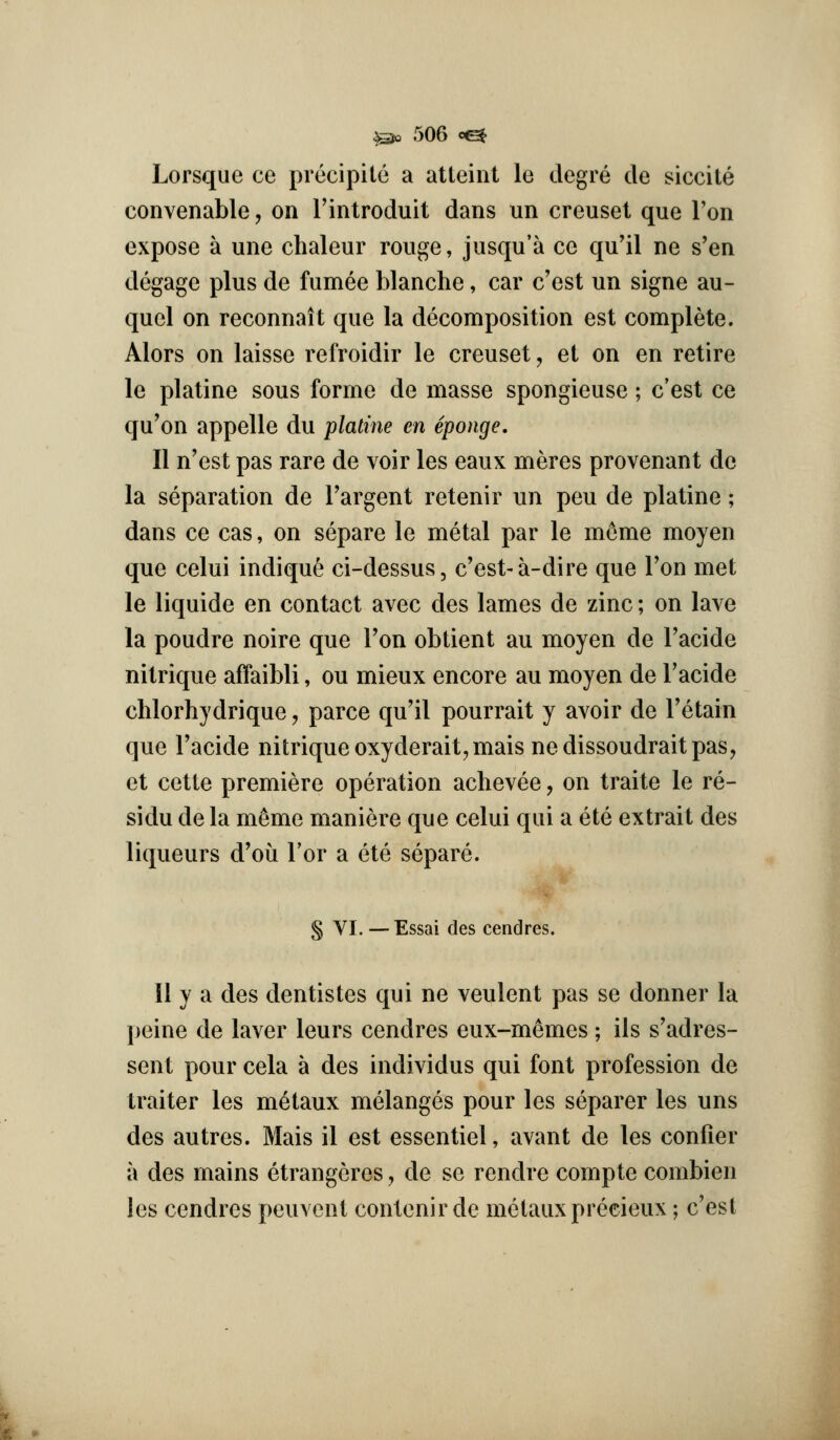 Lorsque ce precipitc a atteint le degre de siccite convenable, on I'introduit dans un creuset que Ton expose a une chaleur rouge, jusqu'a ce qu'il ne s'en degage plus de fumee blanche, car c'est un signe au- quel on reconnait que la decomposition est complete. Alors on laisse refroidir le creuset, et on en retire le platine sous forme de masse spongieuse; c'est ce qu'on appelle du platine en Sponge, II n'est pas rare de voir les eaux meres provenant de la separation de I'argent retenir un peu de platine; dans ce cas, on separe le metal par le m^me moyen que celui indique ci-dessus, c'est-a-dire que Ton met le liquide en contact avec des lames de zinc; on lave la poudre noire que I'on obtient au moyen de I'acide nitrique affaibli, ou mieux encore au moyen de Tacide chlorhydrique, parce qu'il pourrait y avoir de Tetain que Tacide nitrique oxyderait,maisnedissoudrait pas, et cette premiere operation achevee, on traite le re- sidu de la m^me maniere que celui qui a ete extrait des liqueurs d'ou Tor a ete separe. § VI. —Essai des cendres. II y a des dentistes qui ne veulent pas se donner la peine de laver leurs cendres eux-memes ; ils s'adres- sent pour cela a des individus qui font profession de traitor les metaux melanges pour les separer les uns des autres. Mais il est essentiel, avant de les confier a des mains etrangeres, de se rendre compte combien les cendres peuvent contenir de metaux precieux; c'est