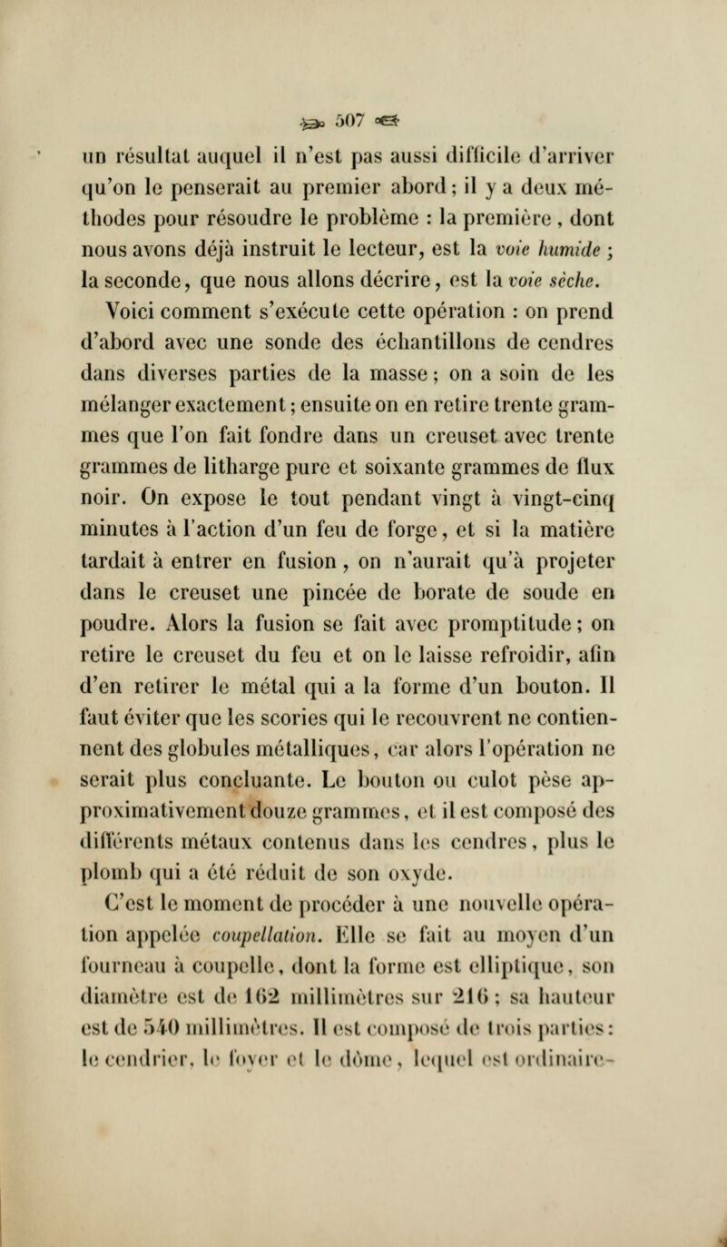 un resultal auquel il n'est pas aussi difficile trarriver qu'on le penserait au premier abord; il y a deux me- tliodes pour resoudre le probleme : la premiere , dont nous avons deja instruit le lecteur, est la voie liumide ; la seconde, que nous allons decrire, est la voie seche. Voici comment s'execute cette operation : on prend d'abord avec une sonde des echantillons de cendres dans diverses parties de la masse; on a soin de les melanger exactement; ensuite on en retire trente gram- mes que Ton fait fond re dans un creuset avec trente grammes de litharge pure et soixante grammes de flux noir. On expose le tout pendant vingt a vingt-cinq minutes a Taction d'un feu de forge, et si la matiere tardait a entrer en fusion, on n'aurait qu'a projeter dans le creuset une pincee de borate de soude en poudre. Alors la fusion se fait avec promptitude; on retire le creuset du feu et on le laisse refroidir, afin d'en retirer le metal qui a la forme d'un bouton. II faut eviter que les scories qui le recouvrent ne contien- nent des globules metalliques, car alors I'operation ne serait plus concluante. Le bouton ou culot pese ap- proximativement douze grammes, et il est compose des difterents metaux contenus dans les cendres, plus le plomb qui a ete reduit de son oxyde. G'cst le moment de proccder a une nouvelle opera- tion appelee coupellaiion. Kile s(» fait au moyen d'un fourneau a coupelle, dont la forme est elliplicpie, son diametre est de i()2 millimetres sur 21(); sa haulcnir est de 540 milliuietres. II osi ('ouq)<>se de Irois parlies: le cendrier, Ir fnyrr v{ le douK*, lequcl est nrdinaire-