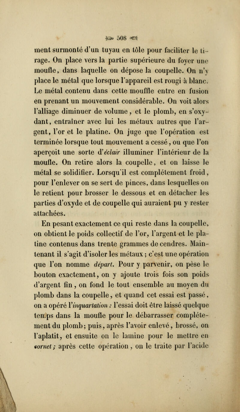 ment surmonte d'un tuyau en tole pour faciliter le ti- rage. On place vers la partie superieure du foyer une moufle, dans laquelle on depose la coupelle. On n'v place le m^tal que lorsque Tappareil est rougi a blanc. Le metal contenu dans cette mouffle entre en fusion en prenant un mouvement considerable. On voit alors I'aliiage diminuer de volume, et le plomb, en s'oxy- dant, entrainer avec lui les metaux autres que Tar- gent, Tor et le platine. On juge que I'operation est terminee lorsque tout mouvement a cesse, ou que Ton aper^oit une sorte d!eclair illuminer Tinterieur de la moufle. On retire alors la coupelle, et on laisse le metal se solidifier. Lorsqu'il est completement froid, pour Fenlever on se sort de pinces, dans lesquelles on le retient pour brosser le dessous et en detacher les parties d'oxyde et de coupelle qui auraient pu y rester attachees. En pesant exactement ce qui reste dans la coupelle, on obtient le poids coUectif de Tor, I'argent et le pla- tine contenus dans trente grammes de cendres. Main- tenant il s'agit d'isoler les metaux; c'est une operation que Ton nomme depart. Pour y parvenir, on pese le bouton exactement, on y ajoute trois fois son poids d'argent fin, on fond le tout ensemble au moyen du plomb dans la coupelle, et quand cet essai est passe, on a opere Vinquartation: I'essai doit etre laisse quelque ten-ps dans la moufle pour le debarrasser complete- ment du plomb; puis, apres Tavoir enleve, brosse, on I'aplatit, et ensuite on le lamine pour le mettre en uornel; apres cette operation , on le traite par I'acide