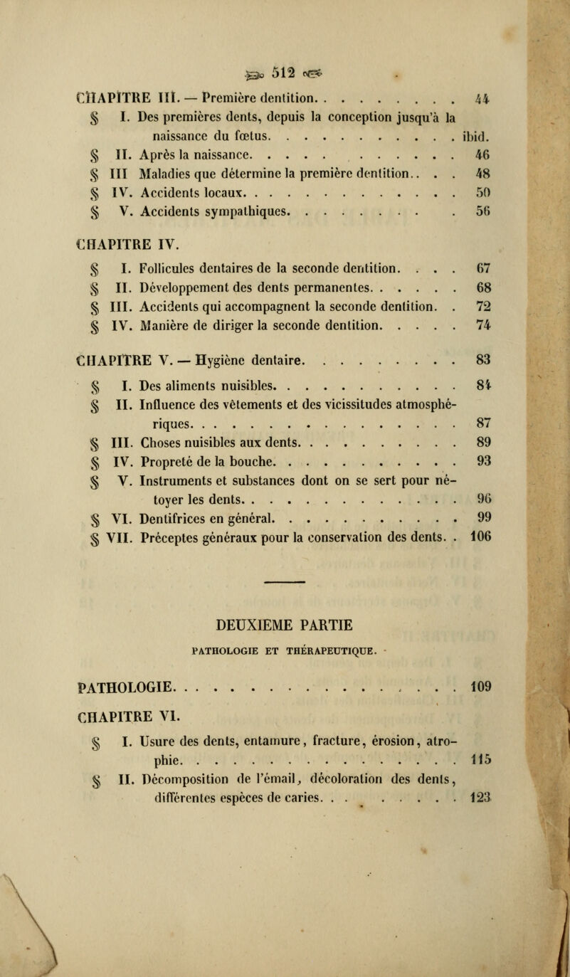 CITAPJTRE lit. — Premiere dentition 44 § I. Des premieres dents, depuis la conception jusqu'a la naissance du foetus ibid. § II. Apr6s la naissance 46 § III Maladies que determine la premiere dentition.. . . 48 § IV. Accidents locaux 50 § V. Accidents sympalhiques 56 CffAPITRE IV. § I. Follicules dentaires de la seconde dentition. ... 67 § II. Developpement des dents permanentes 68 § III. Accidents qui accompagnent la seconde dentition. . 72 § IV. Maniere de dinger la seconde dentition 74 CMAPITRE v. —Hygiene dentaire 83 § I. Des aliments nuisibles 8i § II. Influence des vetements et des vicissitudes atmosphe- riques 87 § III. Choses nuisibles aux dents 89 § IV. Proprete de la bouche 93 § V. Instruments et substances dont on se sert pour ne- toyer les dents 96 § VI. Dentifrices en general 99 § VII. Pr^ceptes generaux pour la conservation des dents. . 106 DEUXIEME PARTIE PATHOLOGIE ET THERAPEUTIQUE. PATHOLOGIE 109 CHAPITRE VI. § I. Usure des dents, entamure, fracture, erosion, atro- phic 115 § II. Decomposition de I'email, decoloration des dents, diflferentes especes de caries. . . 123