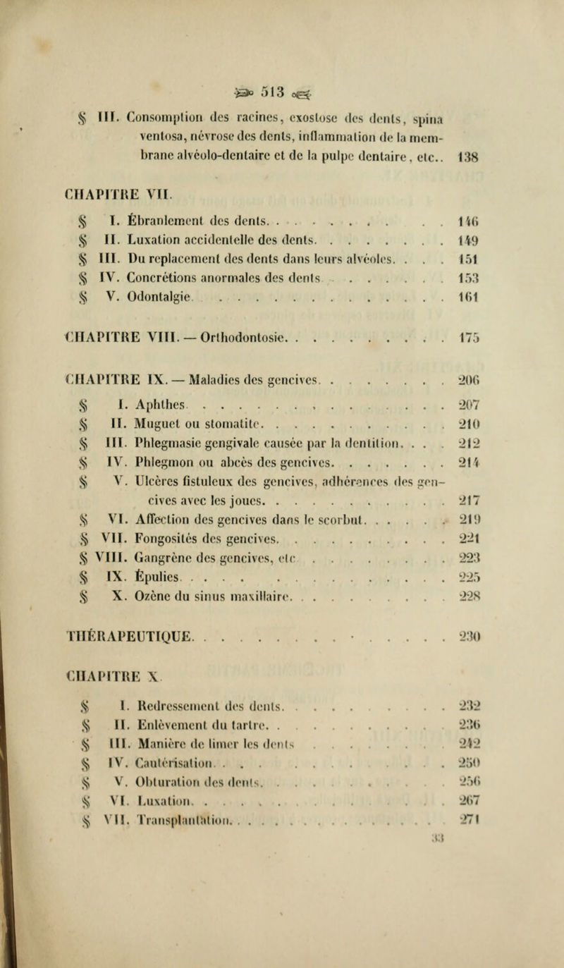 Jij^ 11 r. Consomptiori dcs racincs, cxoslose dos dcnls, spina venlosa, ncvrose des dcnls, inflamnjalioii <!(• la mem- brane alveolo-dcnlairc ct de la puipe dentaire, etc.. 138 CHAPITKE VII .^ T. fibranlcmenl des denls . . 14fi ,§ II. Luxation accidenlolle des denls 149 ^ III. Uu replacement dcs dents dans icurs alveoles. . . . 151 ^ IV. Concretions anormales des denfs IT).} .^ V. Odontalgic 1(i1 CHAPITRE VIII. —Orthodontosie 175 CIIAPITRE IX. —Maladies dcs gcncivcs ^200 :i^ 1. Aphlhes -207 <^ II. Muguel ou stomatite 210 .Jj, HI. Phlegmasie gcngivale caiisce par la dentition. . . . 2J2 ;^ IV. Phlegmon ou abces des gencives 211 ;i^ V. Ulccrcs fistulcux des gencives, adhcronces dos gen- cives avec Ics joucs 217 .^ VI. Affection des gencives dans le scorbut 21!) .^ VII. Fongosites des gencives 221 ^ Mil. Gangrene dcs gencives, el(• 223 ^ IX. fipulics 225 ,^ X. Ozcnc du sinus maxillaire 22S rilftUAPEUTlQUE -I'M) CIIAPITRE X .^ I. Redressemcnt des denls 232 .*^ II. Enlevement du tartre. . 23(i .*^ 111. Maniere (W. limer les dcols 2)2 % IV. Cauterisation . 250 i^ V. Obturation des denls. '-'.')(i <s^ VI. Luxation 2(h ^ \\\. rransplanUilioii. . 271