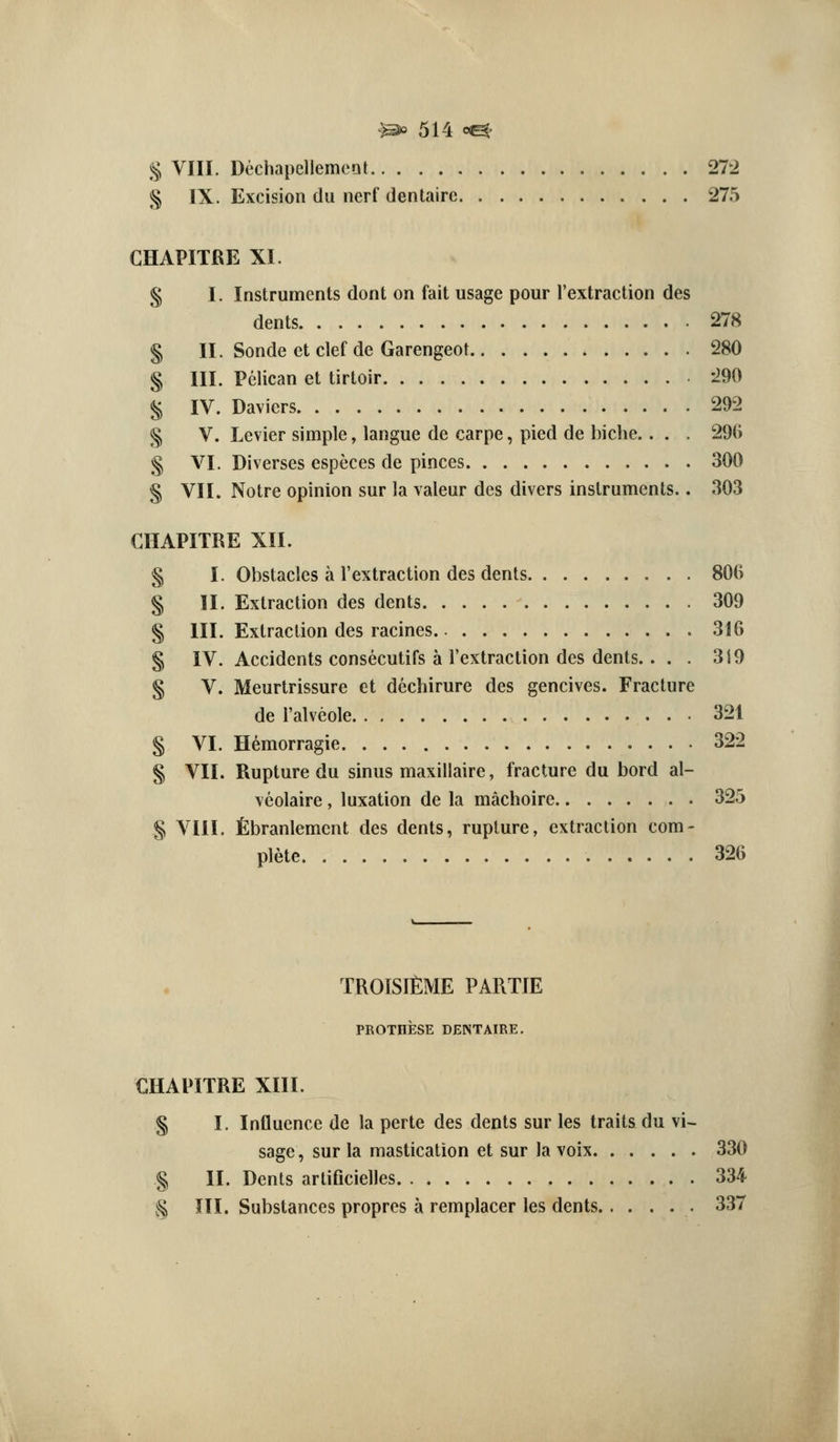 .^ VIII. DcchapellemcQt 27^2 S IX. Excision du nerf dentairc 275 CHAPITRE XI. § I. Instruments dont on fait usage pour I'extraction des dents 278 § II. Sonde et clef de Garengeof 280 § III. Pelican et tirtoir 290 ^ IV. Davicrs 292 ^ V. Levier simple, langue de carpe, pied de biche.. . . 296 g VI. Diverses especes de pinces 300 § VIL Notre opinion sur la valeur des divers instruments.. 303 CHAPITRE XII. § I. Obstacles a I'extraction des dents 806 § II. Extraction des dents 309 § III. Extraction des racines 316 § IV. Accidents consecutifs a I'extraction des dents.. . . 319 § V. Meurtrissure et dechirure des gencives. Fracture de I'alveole 321 § VI. H^morragie 322 § VII. Rupture du sinus maxillaire, fracture du bord al- vcolaire , luxation de la machoire 325 § VIII. fibranlement des dents, rupture, extraction com- plete 326 TROISIME PARTIE PROTHESE DENTAIRE. CHAPITRE XIII. § I. Influence de la perte des dents sur les traits du vi- sage, sur la mastication et sur la voix 330 § II. Dents artificielles 334 5§ ni. Substances proprcs a remplacer les dents 337