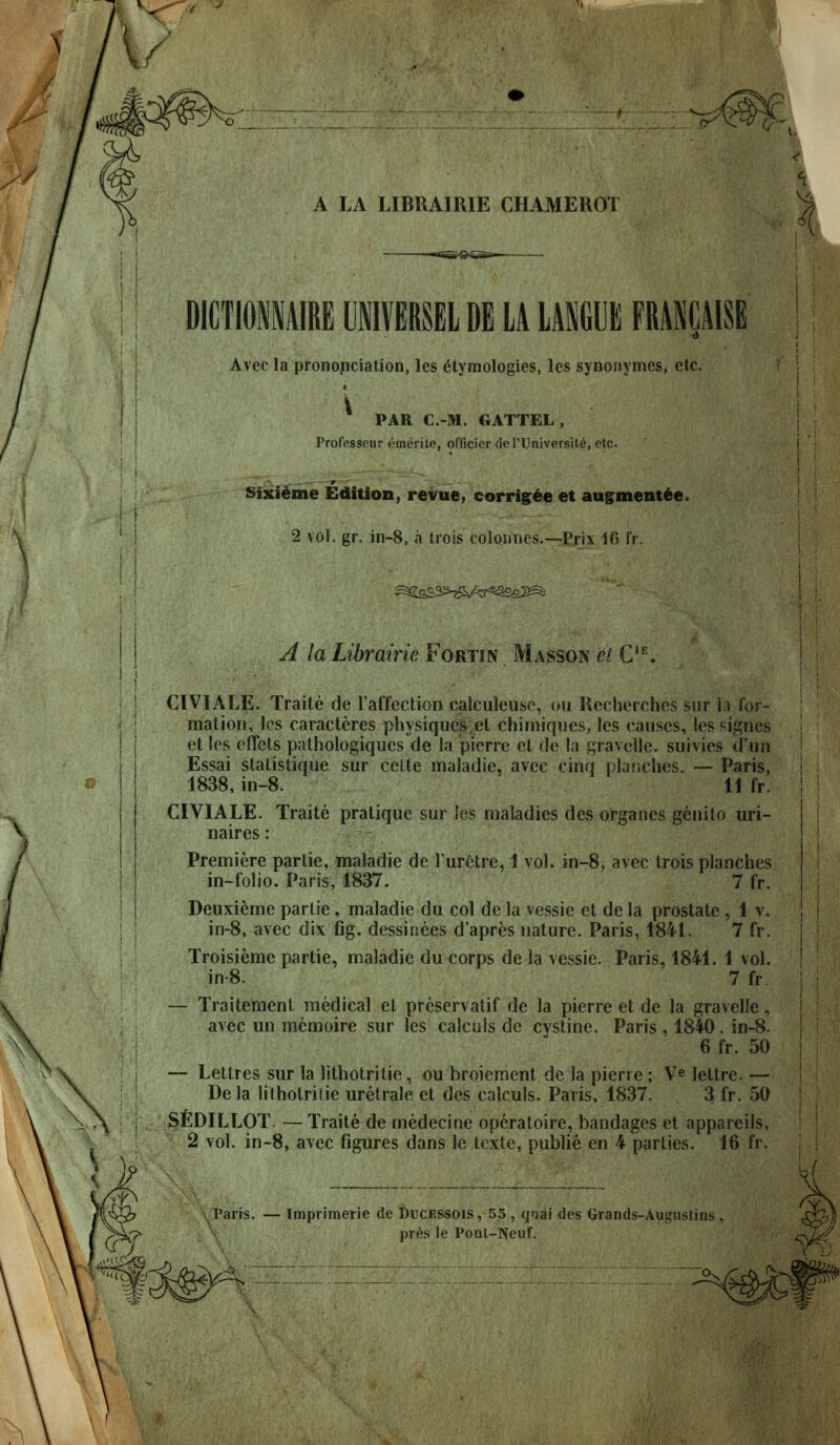 Ki- % A LA LIBRAIRIE CHAMEROT i Vi < DlCTIOfflAIRE UiVERSEL DE LA LAKGUE FRANCAISE Avec la prononciation, les etymologies, les synonymcs, etc. PAR C.-M. GATTEL, ProtVssfiur emerile, of(icierdcl'Universite,etc. Sixidme Edition, revue, corrig^^e et augment^e. 2 vol. gr. in-8, a trois colouncs.—Prix 16 I'r. I ! A la Librairie Fortin Masson el G^, CIVIALE. Traite de I'affection calculeusc, ou Recherchcs sur la for- mation, los caracteres physiques et chimiques, les causes, lessignes et les effcts pathologiques de la pierre el de I;j gravelle. suivies d'un Essai statistique sur celte maiadie, avec cinq pla?iches. — Paris, 1838, in-8. 11 fr. CIVIALE. Traite pratique sur les maladies des organes genito uri- naires: Premiere parlie, maiadie de Turetre, 1 vol. in-8, avec trois planches in-folio. Paris, 1837. 7 fr. Deuxieme partie, maiadie du col de la vessie et de la prostate , 1 v. in-8, avec dix fig. dessinees d'apres nature. Paris, 1841. 7 fr. Troisieme partie, maiadie du corps de la vessie. Paris, 1841. 1 vol. in-8. 7 fr — Traitement medical et preservatif de la pierre et de la gravelle, avec un memoire sur les calculs de cystine. Paris , 1840. in-8. 6 fr. 50 — Lettres sur la lithotritie, ou broiement de la pierre; V^ lettre. — Dela lilholrilie uretrale et des calculs. Paris, 1837. 3 fr. 50 SfiDILLOT. — Traite de medecine opcratoire, bandages et appareils, 2 vol. in-8, avec figures dans le texte, public en 4 parties. 16 fr. Paris. — Tmprimerie de DucESSois, 55 , qnai des Grands-Augustins pr^s le Ponl-Neuf.