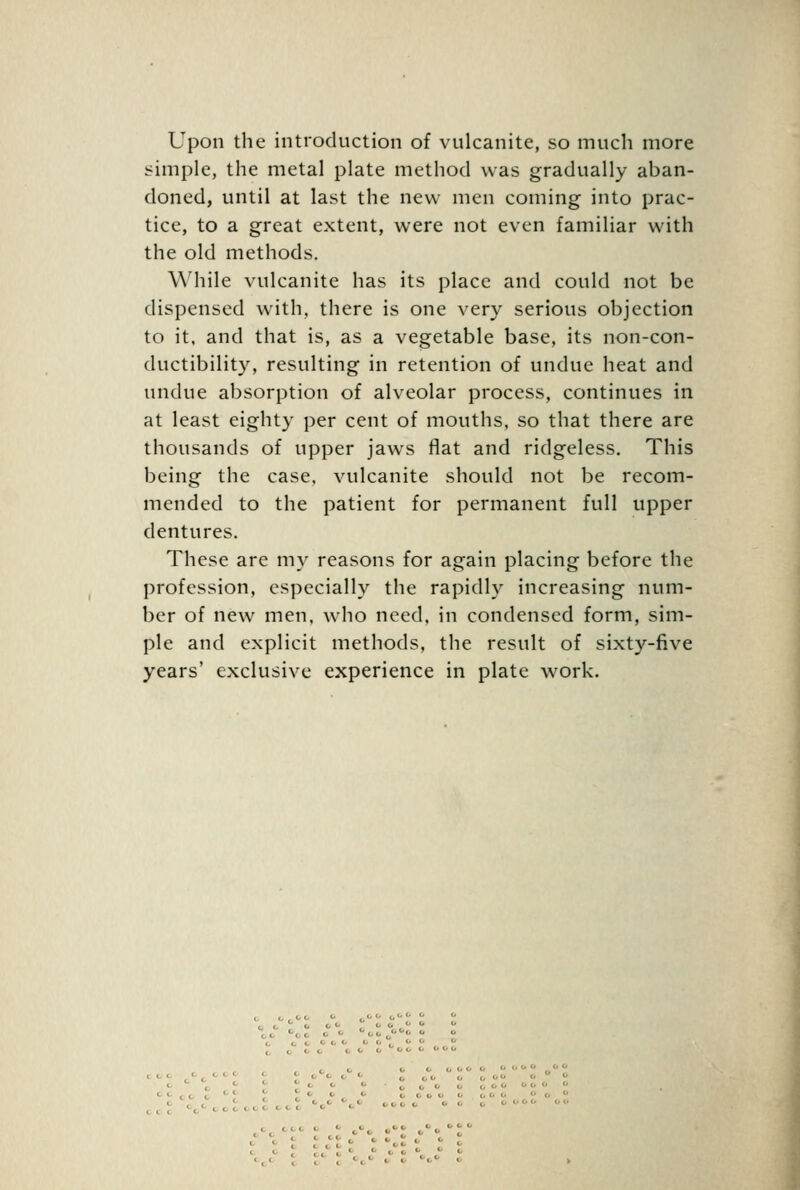 Upon the introduction of vulcanite, so much more simple, the metal plate method was gradually aban- doned, until at last the new men coming into prac- tice, to a great extent, were not even familiar with the old methods. While vulcanite has its place and could not be dispensed with, there is one very serious objection to it. and that is, as a vegetable base, its non-con- ductibility, resulting in retention of undue heat and undue absorption of alveolar process, continues in at least eighty per cent of mouths, so that there are thousands of upper jaws flat and ridgeless. This being the case, vulcanite should not be recom- mended to the patient for permanent full upper dentures. These are my reasons for again placing before the profession, especially the rapidly increasing num- ber of new men, who need, in condensed form, sim- ple and explicit methods, the result of sixty-five years' exclusive experience in plate work.