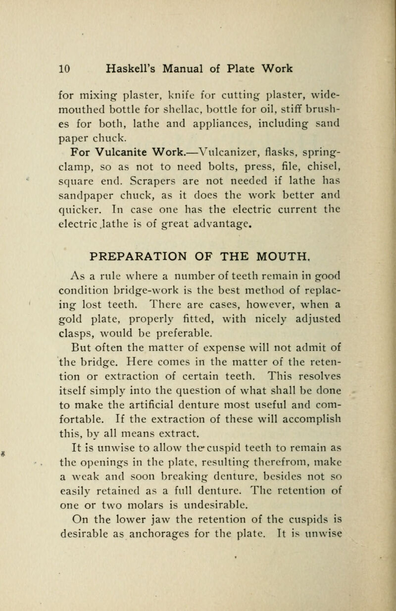 for mixing plaster, knife for cutting; plaster, wide- mouthed bottle for shellac, bottle for oil, stiflf brush- es for both, lathe and appliances, including sand paper chuck. For Vulcanite Work.—\ulcanizer, flasks, spring- clamp, so as not to need bolts, press, file, chisel, square end. Scrapers are not needed if lathe has sandpaper chuck, as it does the work better and quicker. In case one has the electric current the electric .lathe is of great advantage. PREPARATION OF THE MOUTH. As a rule where a number of teeth remain in good condition bridge-work is the best method of replac- ing lost teeth. There are cases, however, when a gold plate, properly fitted, with nicely adjusted clasps, would be preferable. But often the matter of expense will not admit of the bridge. Here comes in the matter of the reten- tion or extraction of certain teeth. This resolves itself simply into the question of what shall be done to make the artificial denture most useful and com- fortable. If the extraction of these will accomplish this, by all means extract. It is unwise to allow the cuspid teeth to remain as the openings in the plate, resulting therefrom, make a weak and soon breaking denture, besides not so easily retained as a full denture. The retention of one or two molars is undesirable. On the lower jaw the retention of the cuspids is desirable as anchorages for the plate. It is unwise