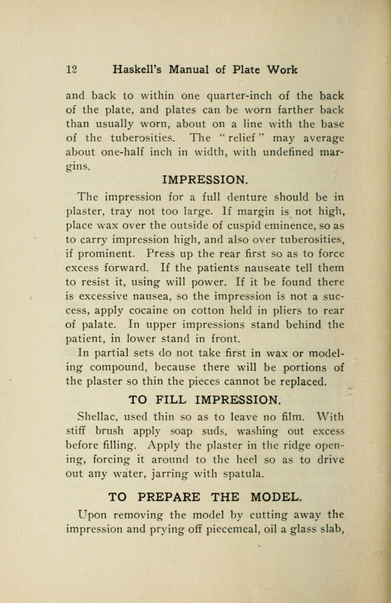 and back to within one quarter-inch of the back of the plate, and plates can be worn farther back than usually worn, about on a line with the base of the tuberosities. The  relief may average about one-half inch in width, with undefined mar- gins. IMPRESSION. The impression for a full denture should be in plaster, tray not too large. If margin is not high, place wax over the outside of cuspid eminence, so as to carry impression high, and also over tuberosities, if prominent. Press up the rear first so as to force excess forward. If the patients nauseate tell them to resist it, using will power. If it be found there is excessive nausea, so the impression is not a suc- cess, apply cocaine on cotton held in pliers to rear of palate. In upper impressions stand behind the patient, in lower stand in front. In partial sets do not take first in wax or model- ing compound, because there will be portions of the plaster so thin the pieces cannot be replaced. TO FILL IMPRESSION. Shellac, used thin so as to leave no film. A\'ith stifif brush apply soap suds, washing out excess before filling, i^pply the plaster in the ridge open- ing, forcing it around to the heel so as to drive out any water, jarring with spatula. TO PREPARE THE MODEL. Upon removing the model by cutting away the impression and prying off piecemeal, oil a glass slab.