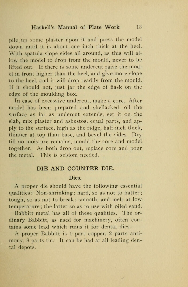 pile up ^onio ])l:ister upon il and pross tlio model dcn\ n until il is about one inch thick at the heel. With spatula slope sides all around, as this will al- low the model to drop from the mould, never to be lifted out. If there is some undercut raise the mod- el in front higher than the heel, and give more slope to the heel, and it will drop readily from the mould. If it should not, just jar the edge of flask on the edge of the moulding box. In case of excessive undercut, make a core. After model has been prepared and shellacked, oil the surface as far as undercut extends, set it on the slab, mix plaster and asbestos, equal parts, and ap- ply to the surface, high as the ridge, half-inch thick, thinner at top than base, and bevel the sides. Dry till no moisture remains, mould the core and model together. As both drop out, replace core and pour the metal. Tliis is seldom needed. DIE AND COUNTER DIE. Dies. A proper die should have the following essential qualities: Non-shrinking; hard, so as not to batter; tough, so as not to break; smooth, and melt at low temperature; the latter so as to use with oiled sand. Babbitt metal has all of these qualities. The or- dinary Babbitt, as used for machinery, often con- tains some lead which ruins it for dental dies. A proper Babbitt is 1 part copper. 2 j^arts anti- mony, S parts tin. It can be had at all leading den- tal depots.