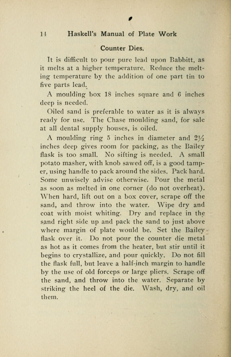 Counter Dies. It is difficult to pour pure lead upon Babbitt, as it melts at a hi<:^hcr temperature. Reduce the melt- ing temperature by the addition of one part tin to five parts lead. A moulding- box 18 inches square and G inches deep is needed. Oiled sand is preferable to water as it is always ready for use. The Chase moulding sand, for sale at all dental supply houses, is oiled. A moulding ring 5 inches in diameter and 2^/2 inches deep gives room for packing, as the Bailey flask is too small. No sifting is needed, A small potato masher, with knob sawed off, is a good tamp- er, using handle to pack around the sides. Pack hard. Some unwisely advise otherwise. Pour the metal as soon as melted in one corner (do not overheat). When hard, lift out on a box cover, scrape off the sand, and throw into the water. Wipe dry and coat with moist whiting. Dry and replace in the sand right side up and pack the sand to just above where margin of plate would be. Set the Bailey flask over it. Do not pour the counter die metal as hot as it comes from the heater, but stir until it begins to crystallize, and pour quickly. Do not fill the flask full, but leave a half-inch margin to handle by the use of old forceps or large pliers. Scrape off the sand, and throw into the water. Separate by striking the heel of the die. Wash, dry, and oil them.