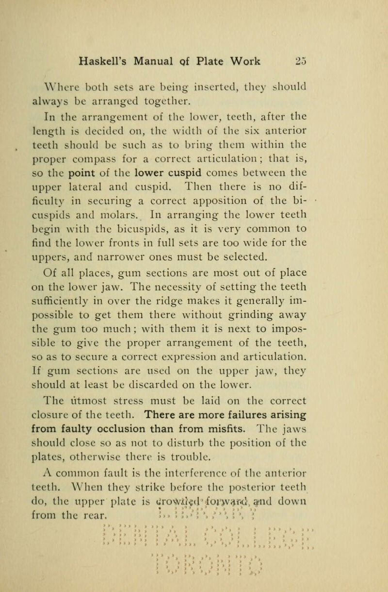 Where both sets are being inserted, the}- should always be arranged together. In the arrangement of the lower, teetli, after the length is decided on, the width of the six anterior teeth should be such as to bring them within the proper compass for a correct articulation ; that is, so the point of the lower cuspid comes between the upper lateral and cuspid. Then there is no dif- ficulty in securing a correct apposition of the bi- cuspids and molars. In arranging the lower teeth begin with the bicuspids, as it is very common to find the lower fronts in full sets are too wide for the uppers, and narrower ones must be selected. Of all places, gum sections are most out of place on the lower jaw. The necessity of setting the teeth sufficiently in over the ridge makes it generally im- possible to get them there without grinding away the gum too much; with them it is next to impos- sible to give the proper arrangement of the teeth, so as to secure a correct expression and articulation. If gum sections are used on the upper jaw, they should at least be discarded on the lower. The utmost stress must be laid on the correct closure of the teeth. There are more failures arising from faulty occlusion than from misfits. The jaws should close so as not to disturl) the position of the plates, otherwise there is trouble. A common fault is the interference of the anterior teeth. When they strike before the posterior teeth do, the upper plate is liro^VJL]^(l';foJ'>v;Jf<l, ^nd down from the rear. ;'.;;.•';'.,'■',;'. ;