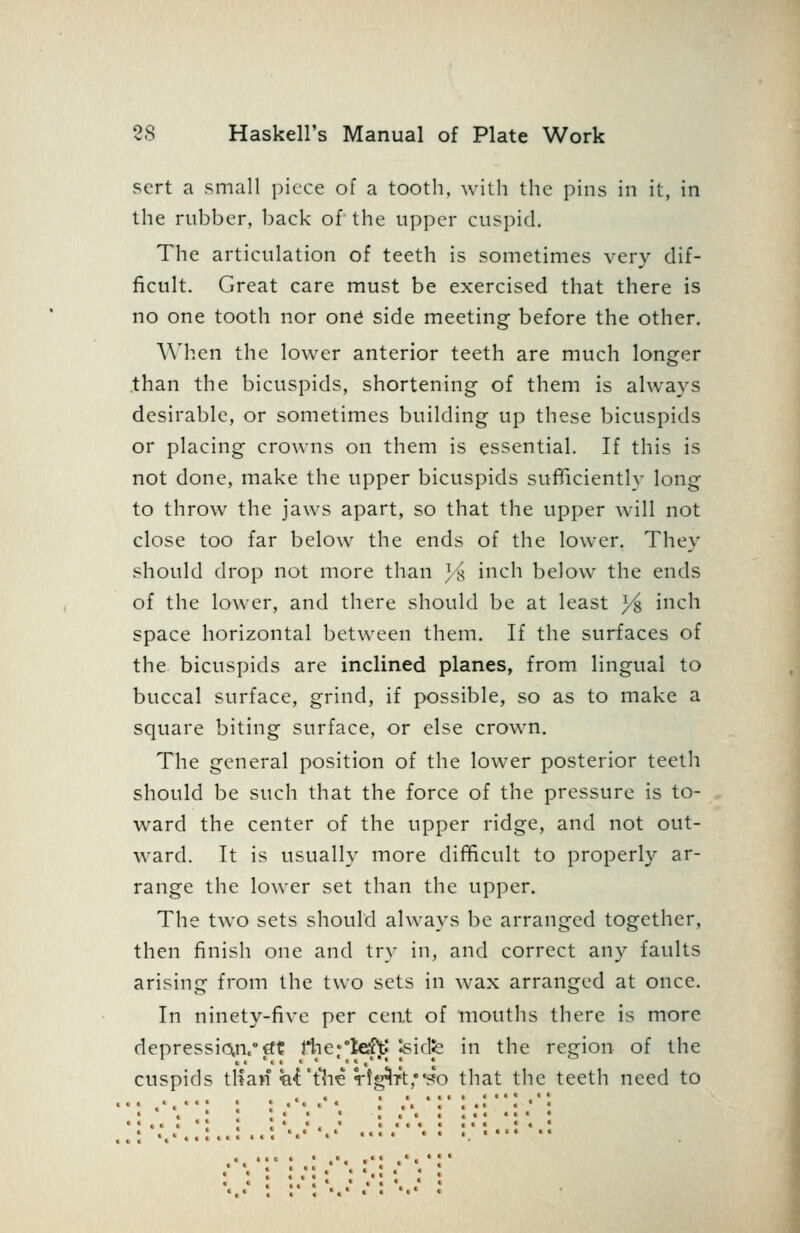 sert a small piece of a tooth, with the pins in it, in the rubber, l)ack of the upper cuspid. The articulation of teeth is sometimes very dif- ficult. Great care must be exercised that there is no one tooth nor one side meeting before the other. When the lower anterior teeth are much longer .than the bicuspids, shortening of them is always desirable, or sometimes building up these bicuspids or placing crowns on them is essential. If this is not done, make the upper bicuspids sufficiently long to throw the jaws apart, so that the upper will not close too far below the ends of the lower. They should drop not more than ji inch below the ends of the lower, and there should be at least ys inch space horizontal between them. If the surfaces of the bicuspids are inclined planes, from lingual to buccal surface, grind, if possible, so as to make a square biting surface, or else crown. The general position of the lower posterior tectli should be such that the force of the pressure is to- ward the center of the upper ridge, and not out- ward. It is usually more difficult to properly ar- range the lower set than the upper. The two sets should always bo arranged together, then finish one and try in, and correct any faults arising from the two sets in wax arranged at once. In ninety-five per cent of mouths there is more depression.'€ft rtie^'leftj Jsidfe in the region of the cuspids tlian ti^'tlie Vtg^T't,3o that the teeth need to