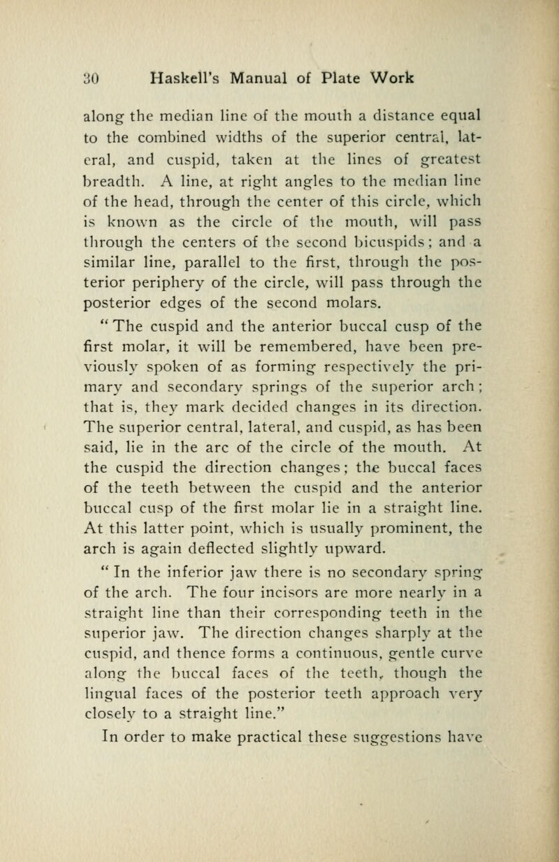 along the median line of the mouth a distance equal to the combined widths of the superior central, lat- eral, and cuspid, taken at tiie lines of greatest breadth. A line, at right angles to the median line of the head, through the center of this circle, which is known as the circle of the mouth, will pass tlirough the centers of the second liicuspids; and a similar line, parallel to the first, through the pos- terior periphery of the circle, will pass through the posterior edges of the second molars.  The cuspid and the anterior buccal cusp of the first molar, it w^ill be remembered, have been pre- viously spoken of as forming respectively the pri- mary and secondary springs of the superior arch ; that is, they mark decided changes in its direction. The superior central, lateral, and cuspid, as has been said, lie in the arc of the circle of the mouth. At the cuspid the direction changes; the buccal faces of the teeth between the cuspid and the anterior buccal cusp of the first molar lie in a straight line. At this latter point, which is usually prominent, the arch is again deflected slightly upward.  In the inferior jaAv there is no secondary spring of the arch. The four incisors are more nearly in a straight line than their corresponding teeth in the superior jaw. The direction changes sharply at the cuspid, and thence forms a continuous, gentle curve along the buccal faces of the teeth, though the lingual faces of the posterior teeth approach A-ery closely to a straight line. In order to make practical these suggestions have