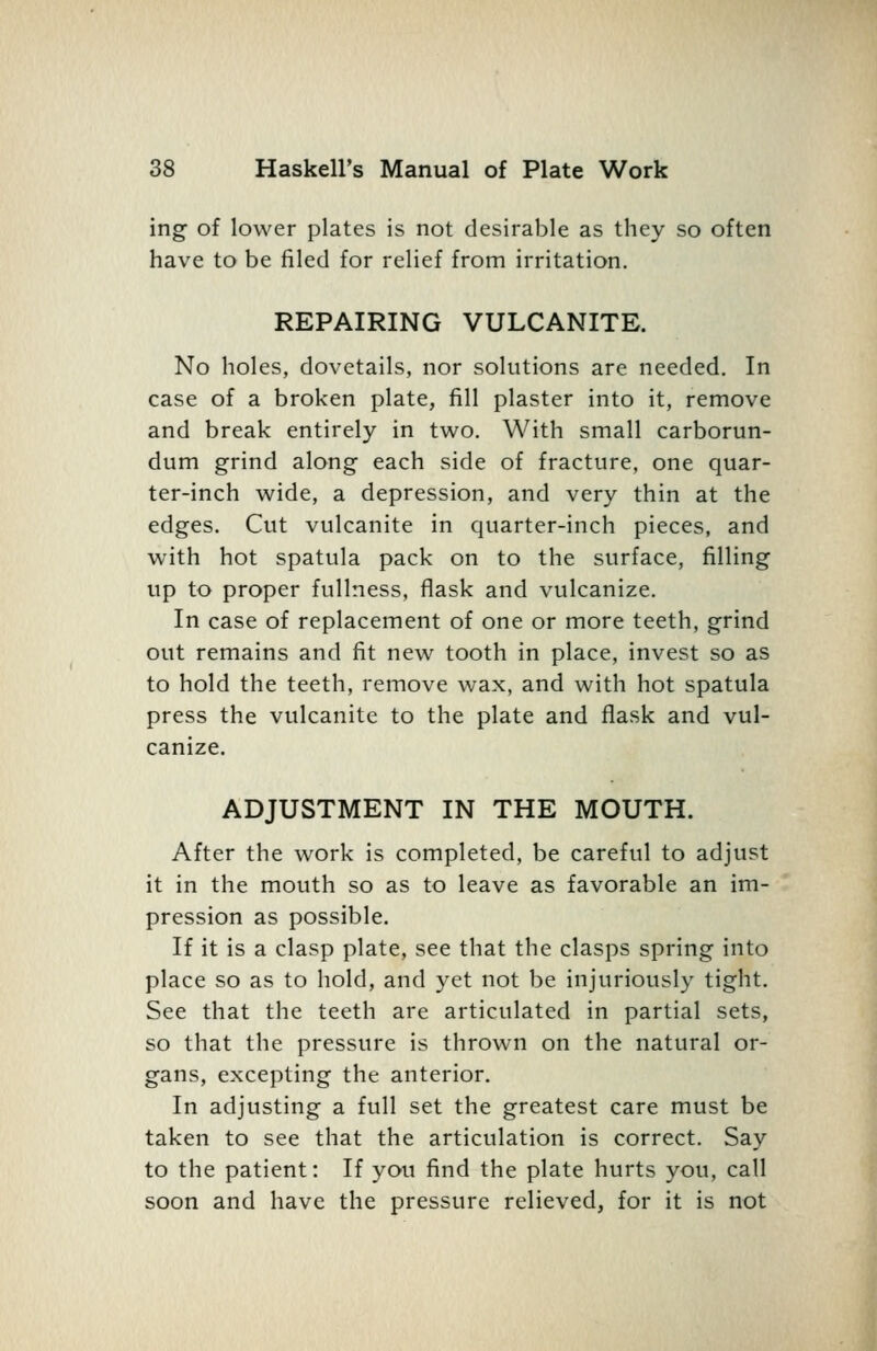 ing of lower plates is not desirable as they so often have to be filed for relief from irritation. REPAIRING VULCANITE. No holes, dovetails, nor solutions are needed. In case of a broken plate, fill plaster into it, remove and break entirely in two. With small carborun- dum grind along each side of fracture, one quar- ter-inch wide, a depression, and very thin at the edges. Cut vulcanite in quarter-inch pieces, and with hot spatula pack on to the surface, filling up to proper fullness, flask and vulcanize. In case of replacement of one or more teeth, grind out remains and fit new tooth in place, invest so as to hold the teeth, remove wax, and with hot spatula press the vulcanite to the plate and flask and vul- canize. ADJUSTMENT IN THE MOUTH. After the work is completed, be careful to adjust it in the mouth so as to leave as favorable an im- pression as possible. If it is a clasp plate, see that the clasps spring into place so as to hold, and yet not be injuriously tight. See that the teeth are articulated in partial sets, so that the pressure is thrown on the natural or- gans, excepting the anterior. In adjusting a full set the greatest care must be taken to see that the articulation is correct. Say to the patient: If you find the plate hurts you, call soon and have the pressure relieved, for it is not