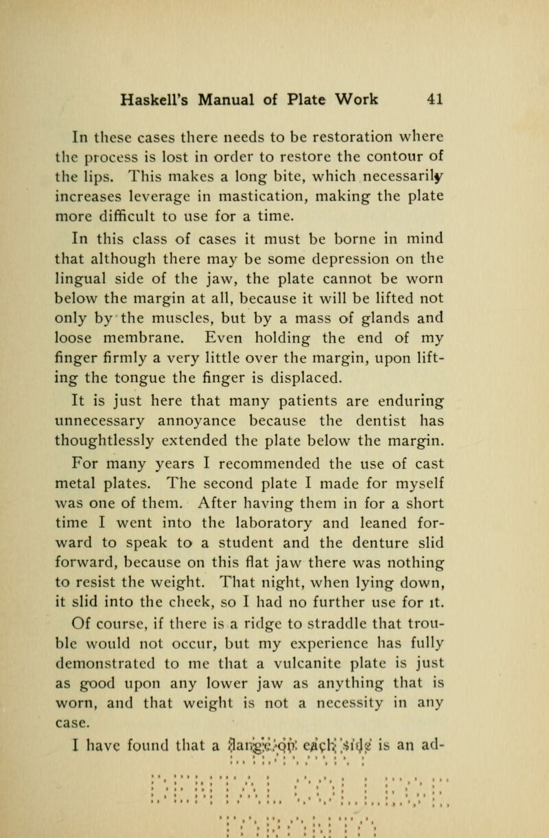 In these cases there needs to be restoration where the process is lost in order to restore the contour of the lips. This makes a long bite, which necessarily increases leverage in mastication, making the plate more difficult to use for a time. In this class of cases it must be borne in mind that although there may be some depression on the lingual side of the jaw, the plate cannot be worn below the margin at all, because it will be lifted not only by the muscles, but by a mass of glands and loose membrane. Even holding the end of my finger firmly a very little over the margin, upon lift- ing the tongue the finger is displaced. It is just here that many patients are enduring unnecessary annoyance because the dentist has thoughtlessly extended the plate below the margin. For many years I recommended the use of cast metal plates. The second plate I made for myself was one of them. After having them in for a short time I went into the laboratory and leaned for- ward to speak to a student and the denture slid forward, because on this flat jaw there was nothing to resist the weight. That night, when lying down, it slid into the cheek, so I had no further use for it. Of course, if there is a ridge to straddle that trou- ble would not occur, but my experience has fully demonstrated to me that a vulcanite plate is just as good upon any lower jaw as anything that is worn, and that weight is not a necessity in any case. I have found tliat a 3ang:c/Q(i: e^^h- [Mil^ is an ad-