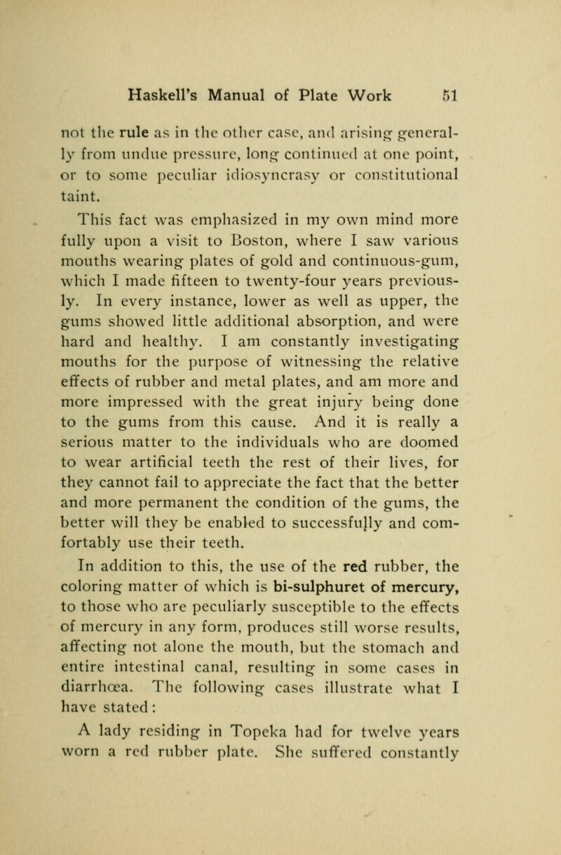 not the rule as in the other case, and arisinp^ c^cncral- ly from unchie pressure, lonj^ continued at one point, or to some pecuHar idiosyncrasy or constitutional taint. This fact was emphasized in my own mind more fully upon a visit to Boston, where I saw various mouths wearing plates of gold and continuous-gum, which I made fifteen to twenty-four years previous- ly. In every instance, lower as well as upper, the gums showed little additional absorption, and were hard and healthy. I am constantly investigating mouths for the purpose of witnessing the relative effects of rubber and metal plates, and am more and more impressed with the great injury being done to the gums from this cause. And it is really a serious matter to the individuals who are doomed to wear artificial teeth the rest of their lives, for they cannot fail to appreciate the fact that the better and more permanent the condition of the gums, the better will they be enabled to successfully and com- fortably use their teeth. In addition to this, the use of the red rubber, the coloring matter of which is bi-sulphuret of mercury, to those who are peculiarly susceptible to the effects of mercury in any form, produces still worse results, affecting not alone the mouth, but the stomach and entire intestinal canal, resulting in some cases in diarrhoea. The following cases ilhistrate what I have stated: A lady residing in Topeka had for twelve years worn a red rubber plate. She suffered constantly