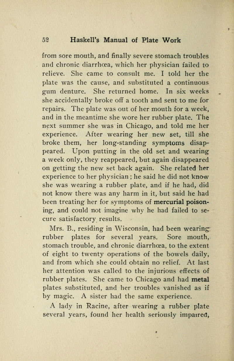 from sore mouth, and finally severe stomach troubles and chronic diarrhoea, which her physician failed to relieve. She came to consult me. I told her the plate was the cause, and substituted a continuous gum denture. She returned home. In six weeks she accidentally broke off a tooth and sent to me for repairs. The plate was out of her mouth for a week, and in the meantime she wore her rubber plate. The next summer she was in Chicago, and told me her experience. After wearing her new set, till she broke them, her long-standing symptoms disap- peared. Upon putting in the old set and wearing a week only, they reappeared, but again disappeared on getting the new set back again. She related her experience to her physician; he said he did not know she was wearing a rubber plate, and if he had, did not know there was any harm in it, but said he had been treating her for symptoms of mercurial poison- ing, and could not imagine why he had failed to se- cure satisfactory results. Mrs. B., residing in Wisconsin, had been wearing rubber plates for several years. Sore mouth, stomach trouble, and chronic diarrhoea, to the extent of eight to twenty operations of the bowels daily, and from which she could obtain no relief. At last her attention was called to the injurious effects of rubber plates. She came to Chicago and had metal plates substituted, and her troubles vanished as if by magic. A sister had the same experience. A lady in Racine, after wearing a rubber plate several years, found her health seriously impaired,