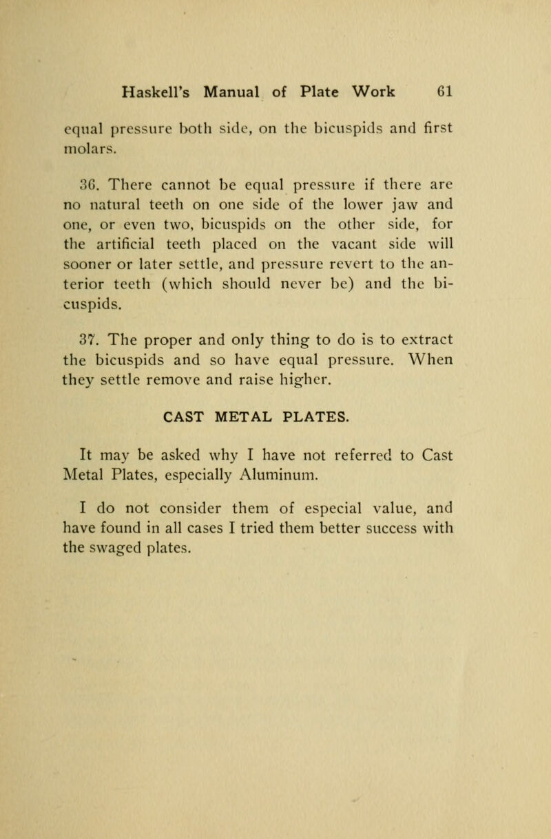 equal pressure both side, on the bicuspids and first molars. 36. There cannot be equal pressure if there are no natural teeth on one side of the lower jaw and one, or even two, bicuspids on the other side, for the artificial teeth placed on the vacant side will sooner or later settle, and pressure revert to the an- terior teeth (which should never be) and the bi- cuspids. 37. The proper and only thing to do is to extract the bicuspids and so have equal pressure. When they settle remove and raise higher. CAST METAL PLATES. It may be asked why I have not referred to Cast Metal Plates, especially Aluminum. I do not consider them of especial value, and have found in all cases I tried them better success with the swaged plates.