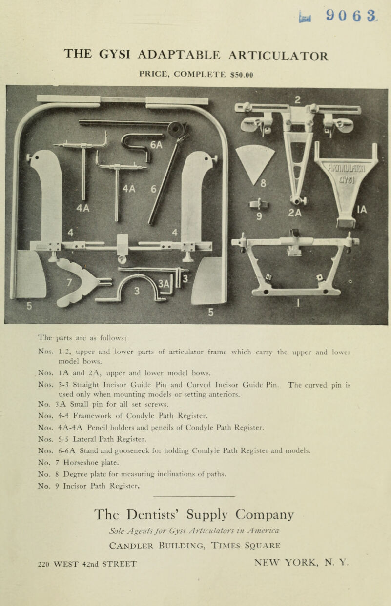 THE GYSI ADAPTABLE ARTICULATOR PRICE, COMPLETE $50.00 The parts are as follows: Nos. 1-2, upper and lower parts of articulator frame which carry the upper and lower model bows. Nos. lA and 2A, upper and lower model bows. Nos. 3-3 Straight Incisor Guide Pin and CiU'ved Incisor Guide Pin. The curved pin is used only when mounting- models or setting anteriors. No. 3A Small pin for all set screws. Nos. 4-4 Framework of Condyle Path Register. Nos. 4A-4A Pencil holders and pencils of Condyle Path Register. Nos. 5-5 Lateral Path Register. Nos. 6-6A Stand and gooseneck for holding Condyle Path Register and models. No. 7 Horseshoe plate. No. 8 Degree plate for measuring inclinations of paths. No. 9 Incisor Path Register. 220 WEST 42nd STREET The Dentists' Supply Company Sole Agents for Gysi Articulators in America Candler Building, Times Square NEW YORK, N. Y
