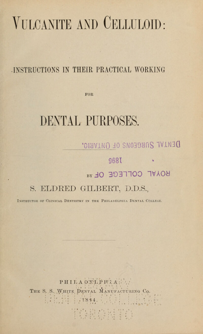 Vulcanite and Celluloid: .INSTRUCTIONS IN THEIR PRACTICAL WORKING FOR DENTAL PURPOSES. 'OliiVlWO JO SN030ariS TViN3G 9681 BY JO 3031100 IVAOa S. ELDEED GILBEET, D.D.S., Instructor of Clixical Dentistry ix the Piiiladelpiha Dental Coi.le(}E. The S, S. White^ Dental Manufacturing Co. ^•'« 0 '' IJOJ '>*^3'33»5:),^3,