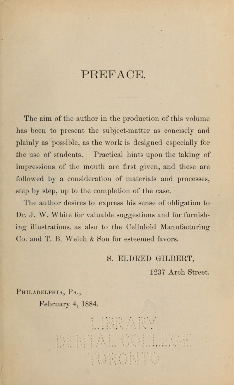 PREFACE. The aim of the author in the production of this vohime has been to present the subject-matter as concisely and plainly as possible, as the work is designed especially for the use of students. Practical hints upon the taking of impressions of the mouth are first given, and these are followed by a consideration of materials and processes, step by step, up to the completion of the case. The author desires to express his sense of obligation to Dr. J. W. White for valuable suggestions and for furnish- ing illustrations, as also to the Celluloid Manufacturing Co. and T. B. AYelch & Son for esteemed favors. S. ELDEED GILBERT, 1237 Arch Street. Philadelphia, Pa., February 4, 1884. 5 O 3 > > > •) ) J > > > > } J