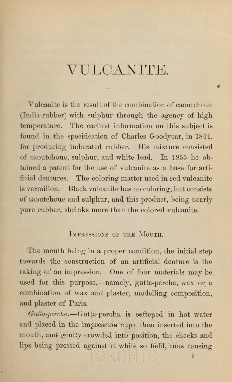 VULCANITE. Vulcanite is the result of the combination of caoutchouc (India-rubber) with sulphur through the agency of high temperature. The earliest information on this subject is found in the specification of Charles Goodyear, in 1844, for producing indurated rubber. His mixture consisted of caoutchouc, sulphur, and white lead. In 1855 he ob- tained a patent for the use of vulcanite as a base for arti- ficial dentures. The coloring matter used in red vulcanite is vermilion. Black vulcanite has no coloring, but consists of caoutchouc and sulphur, and this product, being nearly pure rubber, shrinks more than the colored vulcanite. Impressions of the AIouth. The mouth being in a proper condition, the initial step towards the construction of an artificial denture is the taking of an impression. One of four materials may be used for this purpose,—namely, gutta-percha, wax or^ a combination of wax and plaster, modelling composition, and plaster of Paris. Gutta-percha.—Gutta-per<jha is softened in hot water and placed in the im^iPessioMcup^ theoi inserted into the mouth, and gently crowded into position, the cheeks and lips being pressed against it while so held,'thus causing