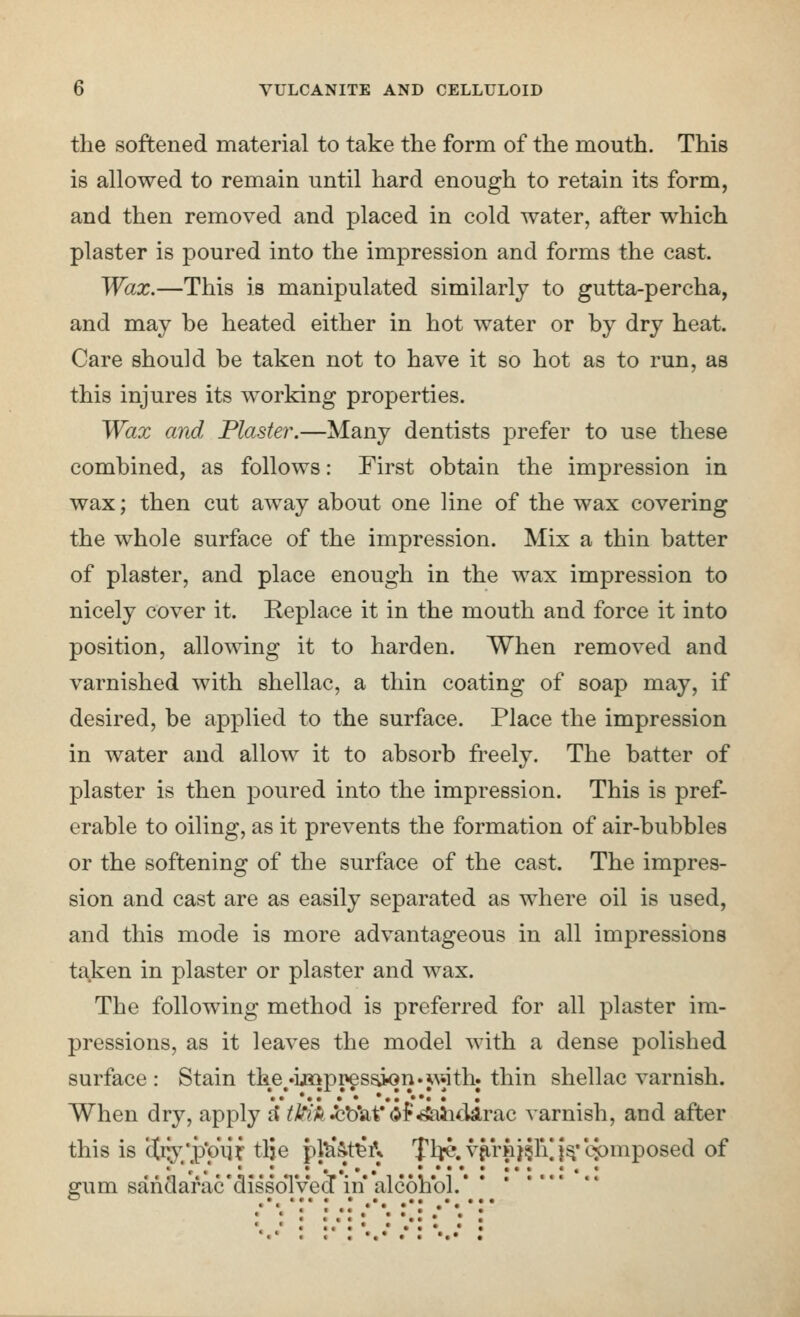 the softened material to take the form of the mouth. This is allowed to remain until hard enough to retain its form, and then removed and placed in cold water, after which plaster is poured into the impression and forms the cast. Wax.—This is manipulated similarly to gutta-percha, and may he heated either in hot water or hy dry heat. Care should he taken not to have it so hot as to run, as this injures its working properties. Wax and Plaster.—Many dentists prefer to use these combined, as follows: First obtain the impression in wax; then cut away about one line of the wax covering the whole surface of the impression. Mix a thin batter of plaster, and place enough in the wax impression to nicely cover it. Replace it in the mouth and force it into position, allowing it to harden. When removed and varnished with shellac, a thin coating of soap may, if desired, be applied to the surface. Place the impression in water and allow it to absorb freely. The batter of plaster is then poured into the impression. This is pref- erable to oiling, as it prevents the formation of air-bubbles or the softening of the surface of the cast. The impres- sion and cast are as easily separated as where oil is used, and this mode is more advantageous in all impressions taken in plaster or plaster and wax. The following method is preferred for all plaster im- pressions, as it leaves the model with a dense polished surface : Stain the •ij»pi>es^n.w.ith. thin shellac varnish. • • •• •• *•••••• • When dry, apply rJ ^/^A-J^blaf dr^SalicUlrac varnish, and after this is (Jry/p'oiif- tlje pfe'&t^A 'fl^.vjirnj^ri^i^'cpmposed of ffum sanclarac'dissoTved in alcohol. • • • • • •