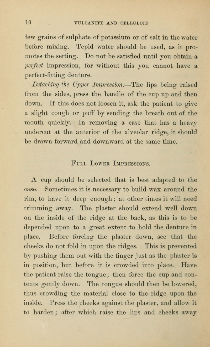 few grains of sulphate of potassium or of salt in the water before mixing. Tepid water should be used, as it pro- motes the setting. Do not be satisfied until you obtain a perfect impression, for without this you cannot have a perfect-fitting denture. Detaching the Ujpper Impression.—The lips being raised from the sides, press the handle of the cup up and then down. If this does not loosen it, ask the patient to give a slight cough or puflt' by sending the breath out of the mouth quickly. In removing a case that has a heavy undercut at the anterior of the alveolar ridge, it should be drawn forward and downward at the same time. Full Lower Impressions. A cup should be selected that is best adapted to the case. Sometimes it is necessary to build wax around the rim, to have it deep enough ; at other times it will need trimming away. The plaster should extend well down on the inside of the ridge at the back, as this is to be depended upon to a great extent to hold the denture in place. Before forcing the plaster down, see that the cheeks do not fold in upon the ridges. This is prevented by pushing them out with the finger just as the plaster is in position, but before it is crowded into place. Have the patient raise the tongue; then force the cup and con- tents gently down. The tongue should then be lowered, thus crowding the material close to the ridge upon the inside. Press the cheeks against the plaster, and allow it to harden; after which raise the lips and cheeks away