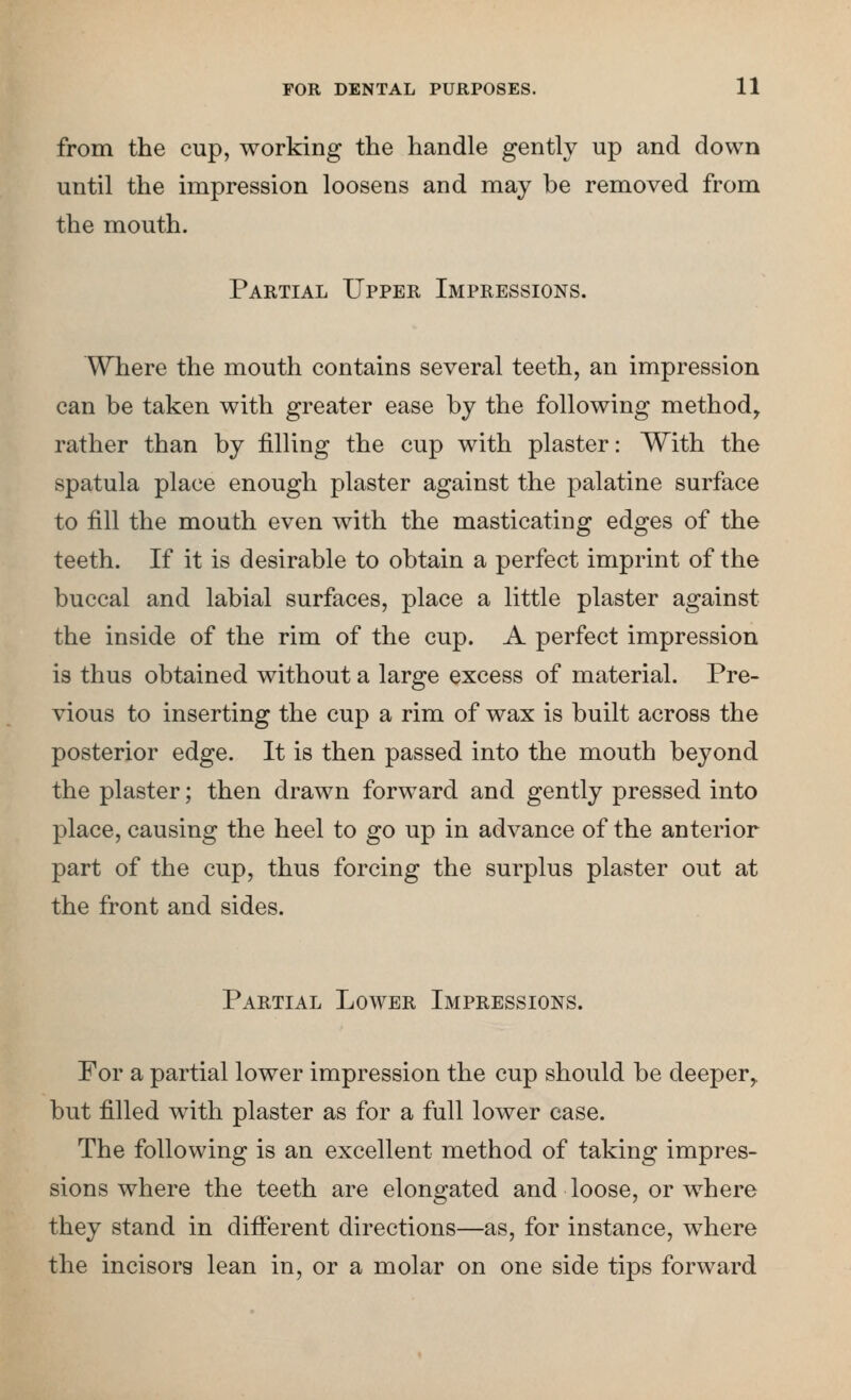 from the cup, working the handle gently up and down until the impression loosens and may be removed from the mouth. Partial Upper Impressions. Where the mouth contains several teeth, an impression can be taken with greater ease by the following method, rather than by filling the cup with plaster: With the spatula place enough plaster against the palatine surface to fill the mouth even with the masticating edges of the teeth. If it is desirable to obtain a perfect imprint of the buccal and labial surfaces, place a little plaster against the inside of the rim of the cup. A perfect impression is thus obtained without a large excess of material. Pre- vious to inserting the cup a rim of wax is built across the posterior edge. It is then passed into the mouth beyond the plaster; then drawn forward and gently pressed into place, causing the heel to go up in advance of the anterior part of the cup, thus forcing the surplus plaster out at the front and sides. Partial Lower Impressions. For a partial lower impression the cup should be deeper,, but filled with plaster as for a full lower case. The following is an excellent method of taking impres- sions where the teeth are elongated and loose, or where they stand in different directions—as, for instance, where the incisora lean in, or a molar on one side tips forward