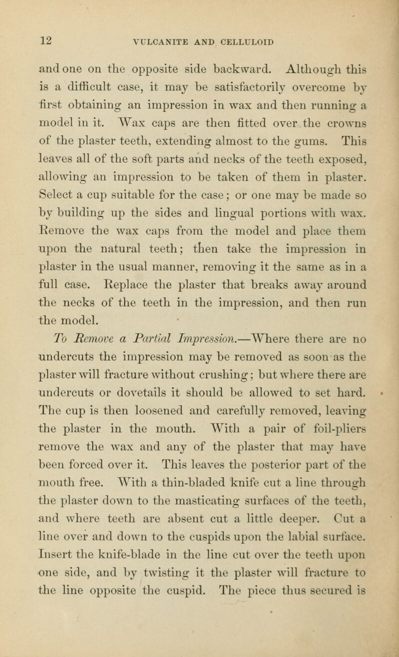and one on the opposite side backward. Although this is a difficult case, it may be satisfactorily overcome by iirst obtaining an impression in wax and then running a model in it. Wax caps are then fitted over the crowns of the plaster teeth, extending almost to the gums. This leaves all of the soft parts and necks of the teeth exposed, allowing an impression to be taken of them in plaster. Select a cup suitable for the case; or one may be made so by building up the sides and lingual portions with wax. Remove the wax caps from the model and place them upon the natural teeth; then take the impression in plaster in the usual manner, removing it the same as in a full case. Replace the plaster that breaks away around the necks of the teeth in the impression, and then run the model. To Remove a Partial Impression.—Where there are no undercuts the impression may be removed as soon as the plaster will fracture without crushing; but where there are undercuts or dovetails it should be allowed to set hard. The cup is then loosened and carefully removed, leaving the plaster in the mouth. With a pair of foil-pliers remove the wax and any of the plaster that may have been forced over it. This leaves the posterior part of the mouth free. With a thin-bladed knife cut a line throusch the plaster down to the masticating surfaces of the teeth, and where teeth are absent cut a little deeper. Cut a line over and down to the cuspids upon the labial surtace. Insert the knife-blade in the line cut over the teeth upon •one side, and by twisting it the plaster will fracture to the line opposite the cuspid. The piece thus secured is