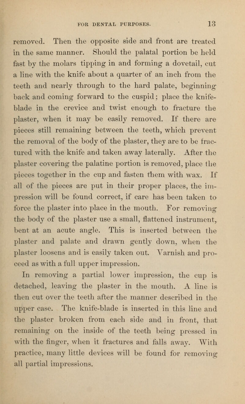 removed. Then the opposite side and front are treated in the same manner. Should the palatal portion be held fast by the molars tipping in and forming a dovetail, cut a line with the knife about a quarter of an inch from the teeth and nearly through to the hard palate, beginning back and coming forward to the cuspid; place the knife- blade in the crevice and twist enough to fracture the plaster, when it may be easily removed. If there are pieces still remaining between the teeth, which prevent the removal of the body of the plaster, they are to be frac- tured with the knife and taken away laterally. After the plaster covering the palatine portion is removed, place the pieces together in the cup and fasten them with wax. If all of the pieces are put in their proper places, the im- pression will be found correct, if care has been taken to force the plaster into place in the mouth. For removing the body of the plaster use a small, flattened instrument,, bent at an acute angle. This is inserted between the plaster and palate and drawn gently down, when the plaster loosens and is easily taken out. Varnish and pro- ceed as with a full upper impression. In removing a partial lower impression, the cup is detached, leaving the plaster in the mouth. A line is then cut over the teeth after the manner described in the upper case. The knife-blade is inserted in this line and the plaster broken from each side and in front, that remaining on the inside of the teeth being pressed in with the finger, when it fractures and falls away. With practice, many little devices will be found for removing all partial impressions.