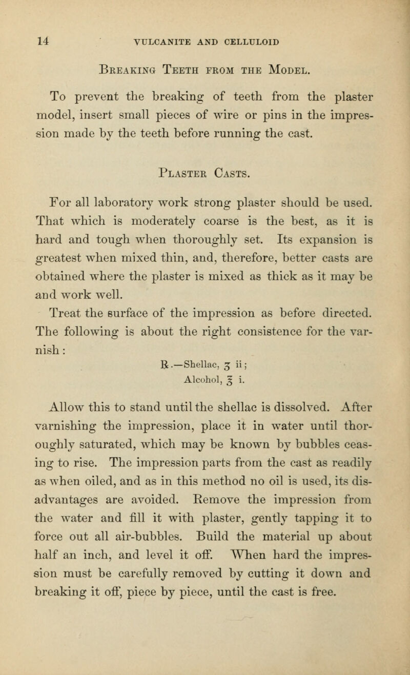 Breaking Teeth from the Model. To prevent the breaking of teeth from the plaster model, insert small pieces of wire or pins in the impres- sion made by the teeth before running the cast. Plaster Casts. For all laboratory work strong plaster should be used. That which is moderately coarse is the best, as it is hard and tough when thoroughly set. Its expansion is greatest when mixed thin, and, therefore, better casts are obtained where the plaster is mixed as thick as it may be and work well. Treat the surface of the impression as before directed. The following is about the right consistence for the var- nish : R.—Shellac, 5 ii; Alcohol, ^ i. Allow this to stand until the shellac is dissolved. After varnishing the impression, place it in water until thor- oughly saturated, which may be known by bubbles ceas- ing to rise. The impression parts from the cast as readily as when oiled, and as in this method no oil is used, its dis- advantages are avoided. Remove the impression from the water and fill it with plaster, gently tapping it to force out all air-bubbles. Build the material up about half an inch, and level it off. When hard the impres- sion must be carefully removed by cutting it down and breaking it off, piece by piece, until the cast is free.